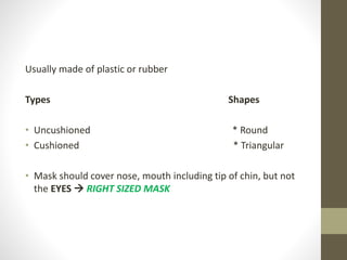 Usually made of plastic or rubber
Types Shapes
• Uncushioned * Round
• Cushioned * Triangular
• Mask should cover nose, mouth including tip of chin, but not
the EYES  RIGHT SIZED MASK
 
