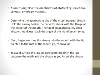 • As necessary, clear the oropharynx of obstructing secretions,
vomitus, or foreign material.
• Determine the appropriate size of the oropharyngeal airway.
Hold the airway beside the patient’s cheek with the flange at
the corner of the mouth. The tip of an appropriately sized
airway should just reach the angle of the mandibular ramus.
• Next, begin inserting the airway into the mouth with the tip
pointed to the roof of the mouth (ie, concave up).
• To avoid cutting the lips, be careful not to pinch the lips
between the teeth and the airway as you insert the airway.
 