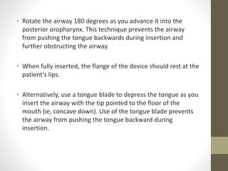 • Rotate the airway 180 degrees as you advance it into the
posterior oropharynx. This technique prevents the airway
from pushing the tongue backwards during insertion and
further obstructing the airway.
• When fully inserted, the flange of the device should rest at the
patient’s lips.
• Alternatively, use a tongue blade to depress the tongue as you
insert the airway with the tip pointed to the floor of the
mouth (ie, concave down). Use of the tongue blade prevents
the airway from pushing the tongue backward during
insertion.
 