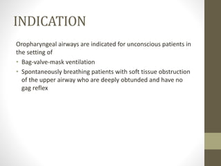 INDICATION
Oropharyngeal airways are indicated for unconscious patients in
the setting of
• Bag-valve-mask ventilation
• Spontaneously breathing patients with soft tissue obstruction
of the upper airway who are deeply obtunded and have no
gag reflex
 
