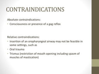 CONTRAINDICATIONS
Absolute contraindications:
• Consciousness or presence of a gag reflex
Relative contraindications:
• Insertion of an oropharyngeal airway may not be feasible in
some settings, such as
• Oral trauma
• Trismus (restriction of mouth opening including spasm of
muscles of mastication)
 