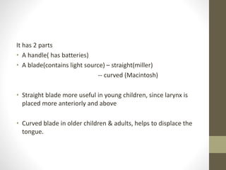 It has 2 parts
• A handle( has batteries)
• A blade(contains light source) – straight(miller)
-- curved (Macintosh)
• Straight blade more useful in young children, since larynx is
placed more anteriorly and above
• Curved blade in older children & adults, helps to displace the
tongue.
 