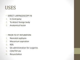 USES
• DIRECT LARYNGOSCOPY IN
1. In Cord palsy
2. To detect foreign body
3. Anatomical lesion
• PRIOR TO ET INTUBATION
1. Neonatal asphyxia
2. Meconium aspiration
3. RDS
4. GA administration for surgeries
5. CDH/TEF etc
6. Resuscitation
 