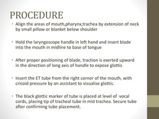PROCEDURE
• Align the areas of mouth,pharynx,trachea by extension of neck
by small pillow or blanket below shoulder
• Hold the laryngoscope handle in left hand and insert blade
into the mouth in midline to base of tongue
• After proper positioning of blade, traction is exerted upward
in the direction of long axis of handle to expose glottis
• Insert the ET tube from the right corner of the mouth, with
cricoid pressure by an assistant to visualise glottis.
• The black glottic marker of tube is placed at level of vocal
cords, placing tip of tracheal tube in mid trachea. Secure tube
after confirming tube placement.
 