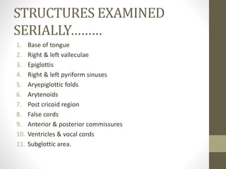 STRUCTURES EXAMINED
SERIALLY………
1. Base of tongue
2. Right & left valleculae
3. Epiglottis
4. Right & left pyriform sinuses
5. Aryepiglottic folds
6. Arytenoids
7. Post cricoid region
8. False cords
9. Anterior & posterior commissures
10. Ventricles & vocal cords
11. Subglottic area.
 