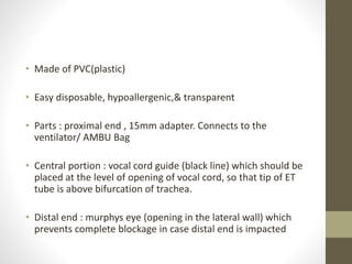 • Made of PVC(plastic)
• Easy disposable, hypoallergenic,& transparent
• Parts : proximal end , 15mm adapter. Connects to the
ventilator/ AMBU Bag
• Central portion : vocal cord guide (black line) which should be
placed at the level of opening of vocal cord, so that tip of ET
tube is above bifurcation of trachea.
• Distal end : murphys eye (opening in the lateral wall) which
prevents complete blockage in case distal end is impacted
 
