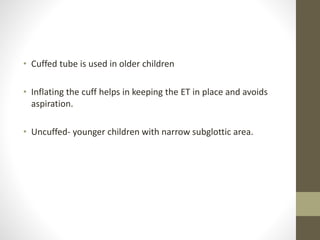 • Cuffed tube is used in older children
• Inflating the cuff helps in keeping the ET in place and avoids
aspiration.
• Uncuffed- younger children with narrow subglottic area.
 