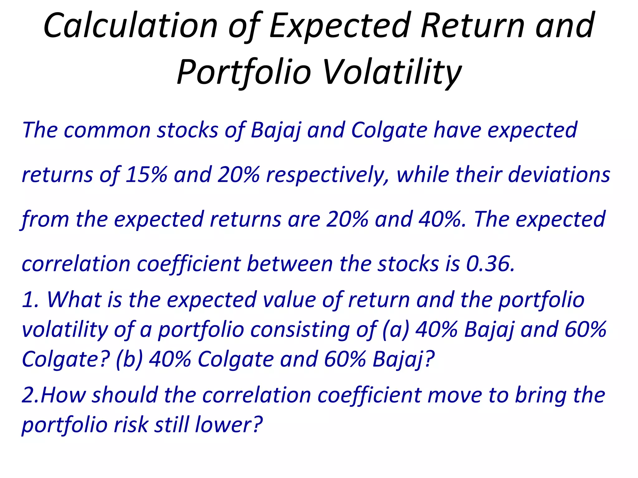 Calculation of Expected Return and
Portfolio Volatility
The common stocks of Bajaj and Colgate have expected
returns of 15% and 20% respectively, while their deviations
from the expected returns are 20% and 40%. The expected
correlation coefficient between the stocks is 0.36.
1. What is the expected value of return and the portfolio
volatility of a portfolio consisting of (a) 40% Bajaj and 60%
Colgate? (b) 40% Colgate and 60% Bajaj?
2.How should the correlation coefficient move to bring the
portfolio risk still lower?
 