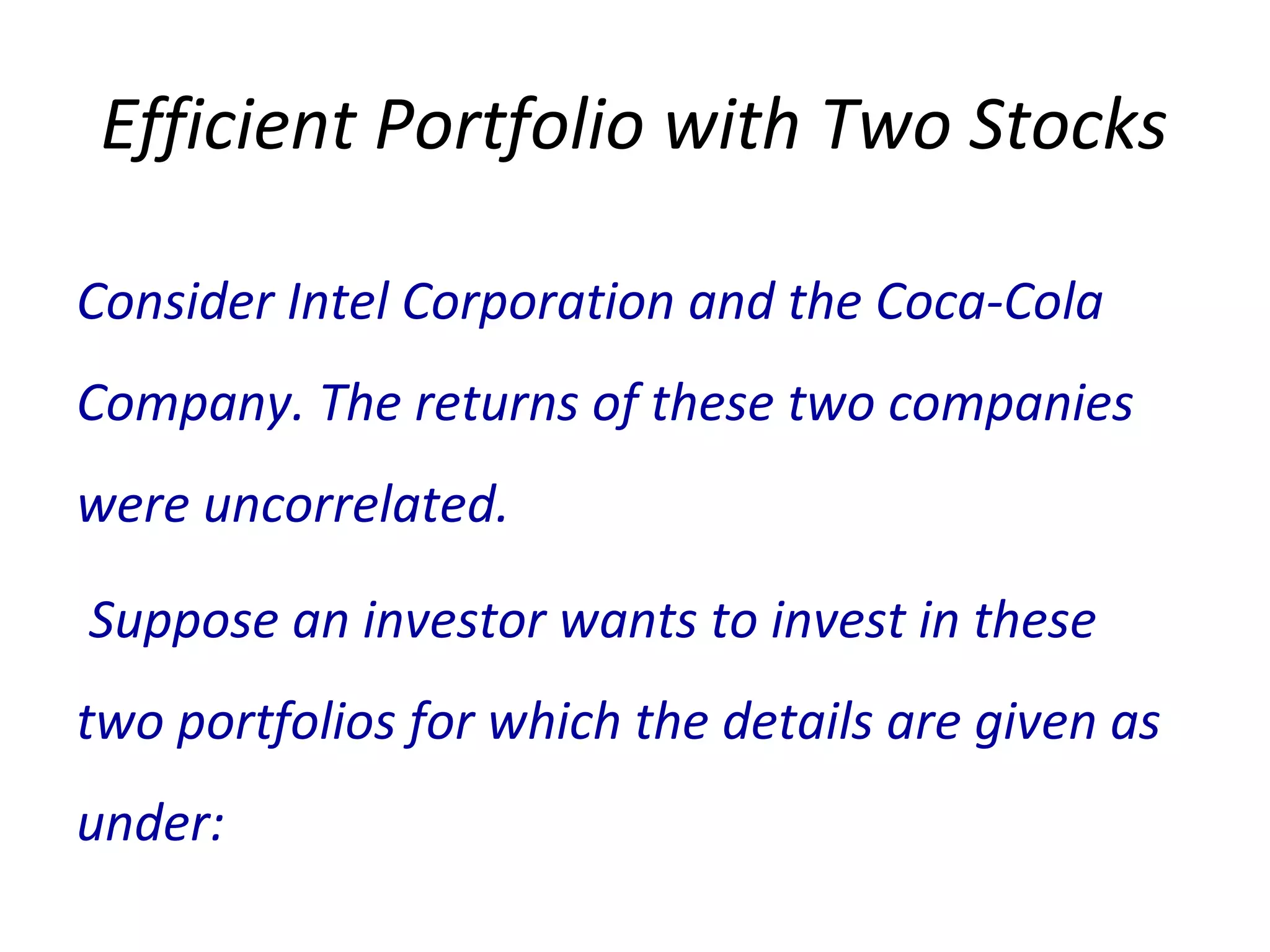 Efficient Portfolio with Two Stocks
Consider Intel Corporation and the Coca-Cola
Company. The returns of these two companies
were uncorrelated.
Suppose an investor wants to invest in these
two portfolios for which the details are given as
under:
 