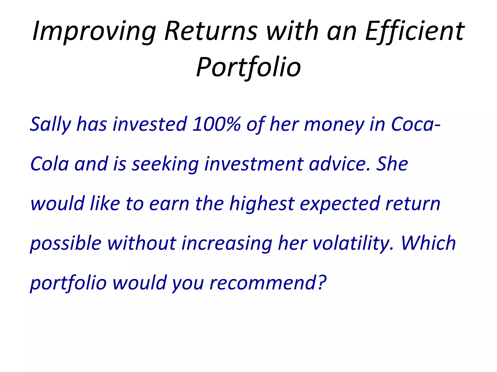 Improving Returns with an Efficient
Portfolio
Sally has invested 100% of her money in Coca-
Cola and is seeking investment advice. She
would like to earn the highest expected return
possible without increasing her volatility. Which
portfolio would you recommend?
 