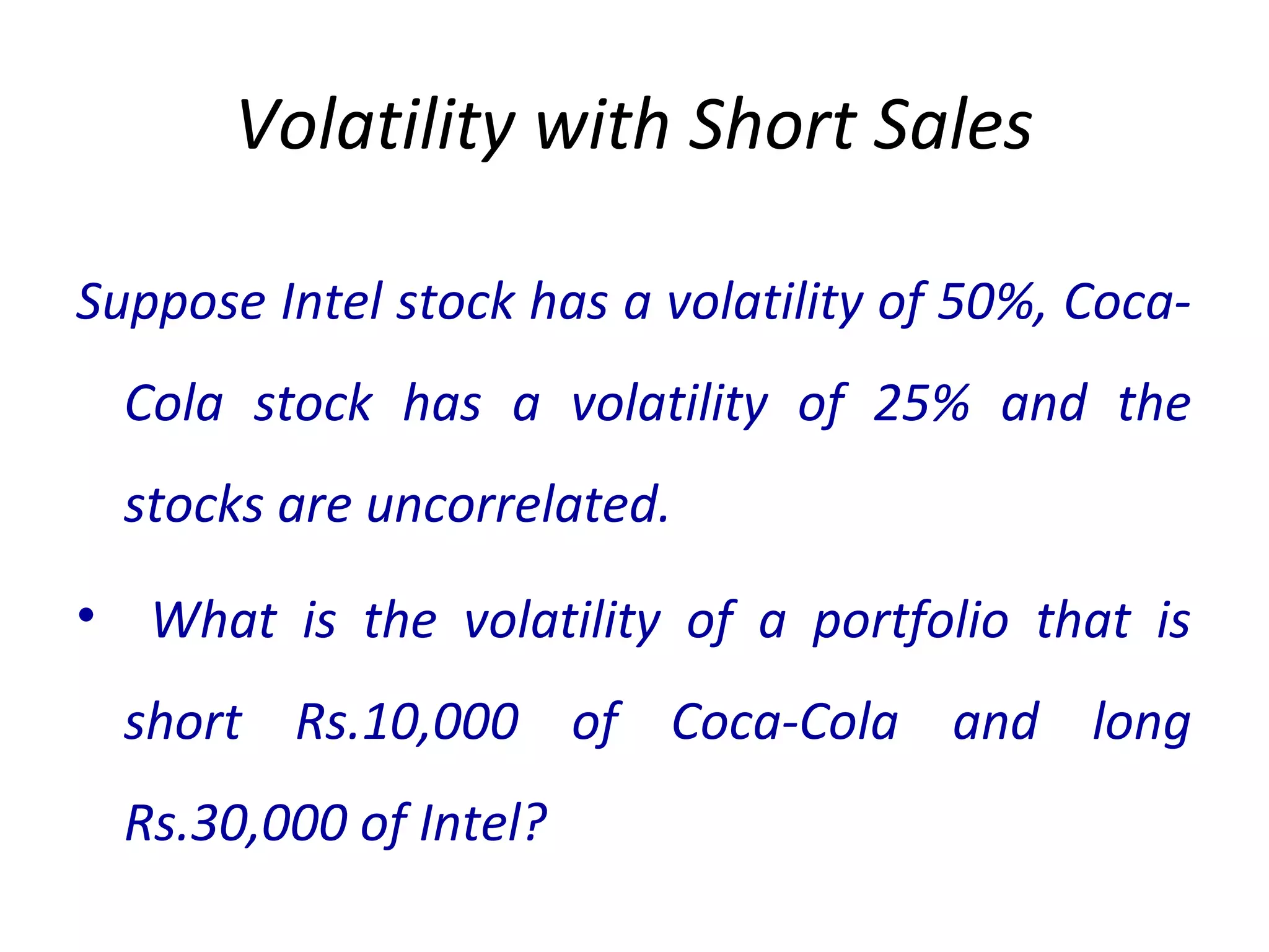 Volatility with Short Sales
Suppose Intel stock has a volatility of 50%, Coca-
Cola stock has a volatility of 25% and the
stocks are uncorrelated.
• What is the volatility of a portfolio that is
short Rs.10,000 of Coca-Cola and long
Rs.30,000 of Intel?
 