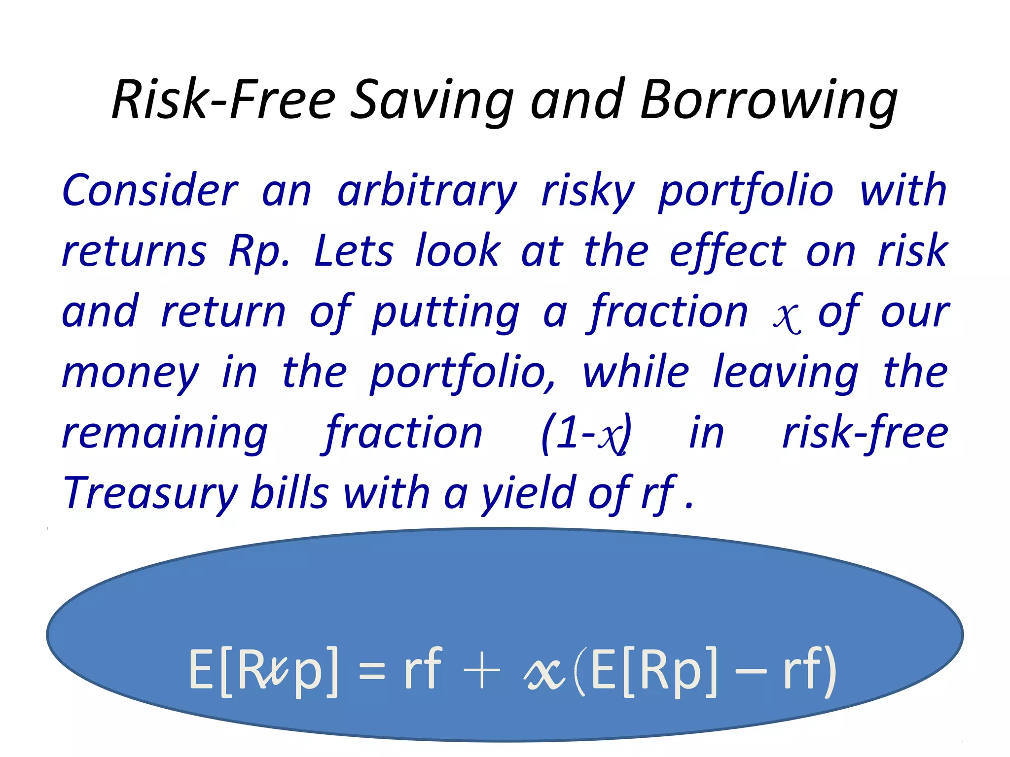 Risk-Free Saving and Borrowing
Consider an arbitrary risky portfolio with
returns Rp. Lets look at the effect on risk
and return of putting a fraction x of our
money in the portfolio, while leaving the
remaining fraction (1-x) in risk-free
Treasury bills with a yield of rf .
E[Rxp] = rf + x(E[Rp] – rf)
 