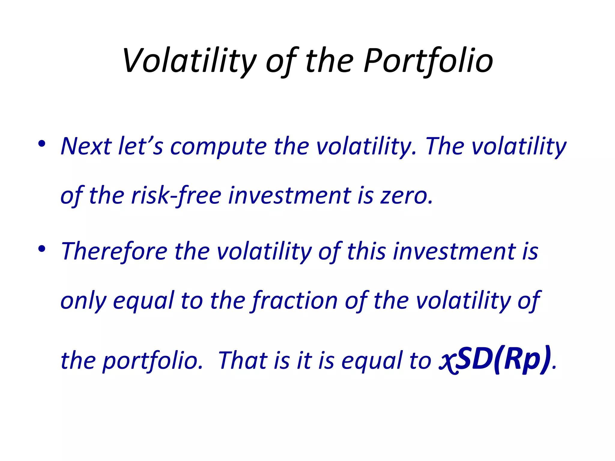 Volatility of the Portfolio
• Next let’s compute the volatility. The volatility
of the risk-free investment is zero.
• Therefore the volatility of this investment is
only equal to the fraction of the volatility of
the portfolio. That is it is equal to xSD(Rp).
 