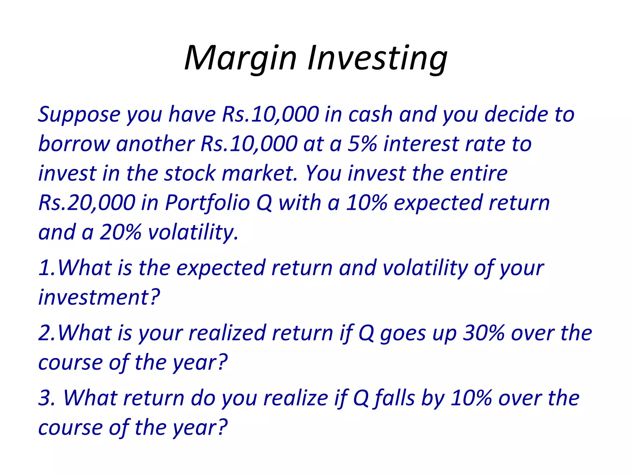 Margin Investing
Suppose you have Rs.10,000 in cash and you decide to
borrow another Rs.10,000 at a 5% interest rate to
invest in the stock market. You invest the entire
Rs.20,000 in Portfolio Q with a 10% expected return
and a 20% volatility.
1.What is the expected return and volatility of your
investment?
2.What is your realized return if Q goes up 30% over the
course of the year?
3. What return do you realize if Q falls by 10% over the
course of the year?
 