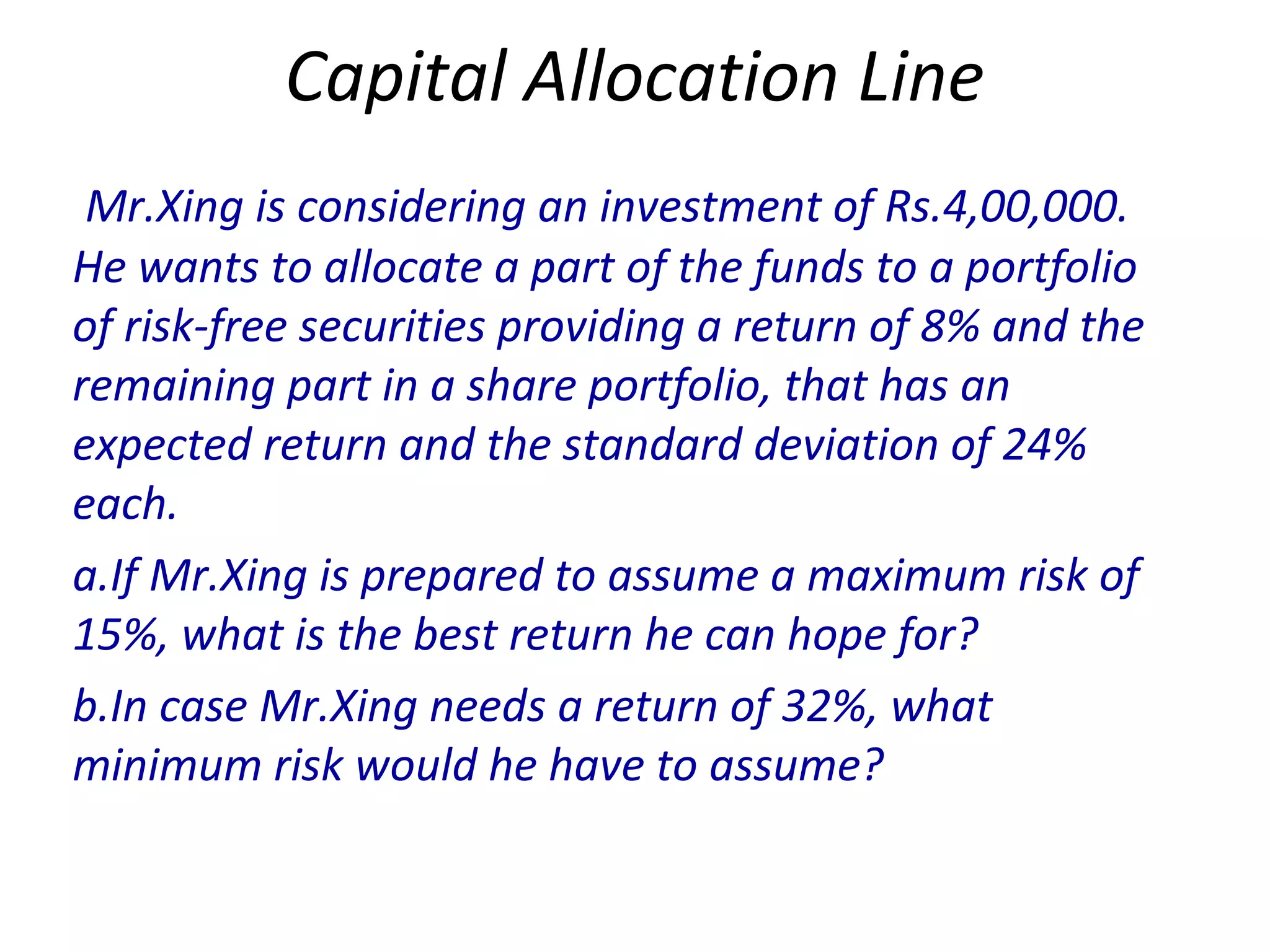 Capital Allocation Line
Mr.Xing is considering an investment of Rs.4,00,000.
He wants to allocate a part of the funds to a portfolio
of risk-free securities providing a return of 8% and the
remaining part in a share portfolio, that has an
expected return and the standard deviation of 24%
each.
a.If Mr.Xing is prepared to assume a maximum risk of
15%, what is the best return he can hope for?
b.In case Mr.Xing needs a return of 32%, what
minimum risk would he have to assume?
 