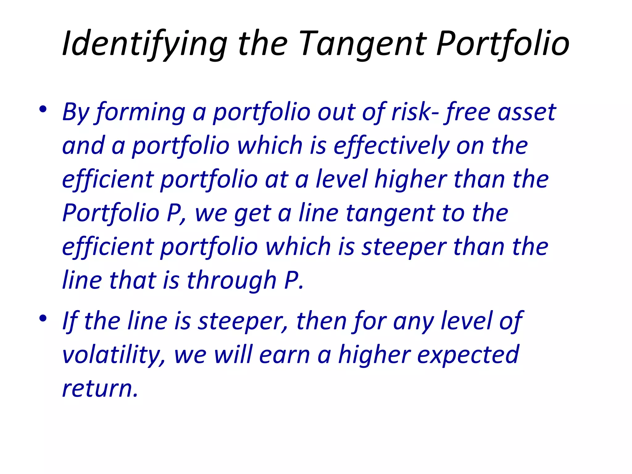 Identifying the Tangent Portfolio
• By forming a portfolio out of risk- free asset
and a portfolio which is effectively on the
efficient portfolio at a level higher than the
Portfolio P, we get a line tangent to the
efficient portfolio which is steeper than the
line that is through P.
• If the line is steeper, then for any level of
volatility, we will earn a higher expected
return.
 