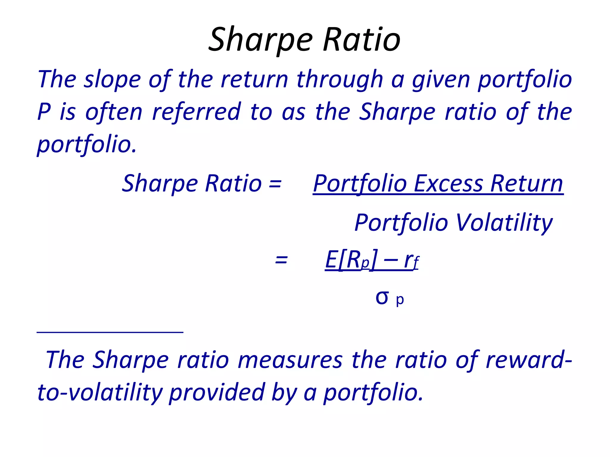 Sharpe Ratio
The slope of the return through a given portfolio
P is often referred to as the Sharpe ratio of the
portfolio.
Sharpe Ratio = Portfolio Excess Return
Portfolio Volatility
= E[Rp] – rf
σ p
The Sharpe ratio measures the ratio of reward-
to-volatility provided by a portfolio.
 