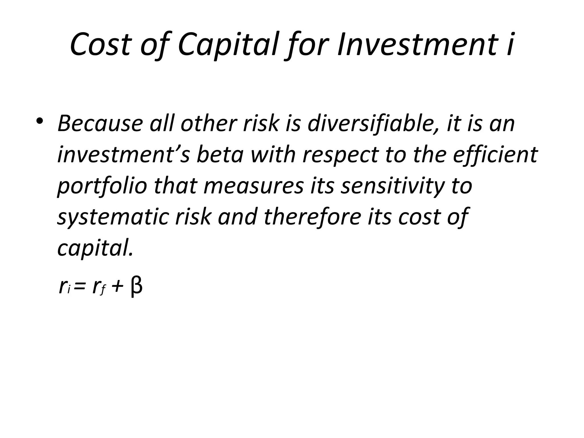 Cost of Capital for Investment i
• Because all other risk is diversifiable, it is an
investment’s beta with respect to the efficient
portfolio that measures its sensitivity to
systematic risk and therefore its cost of
capital.
rі = rf + β
 