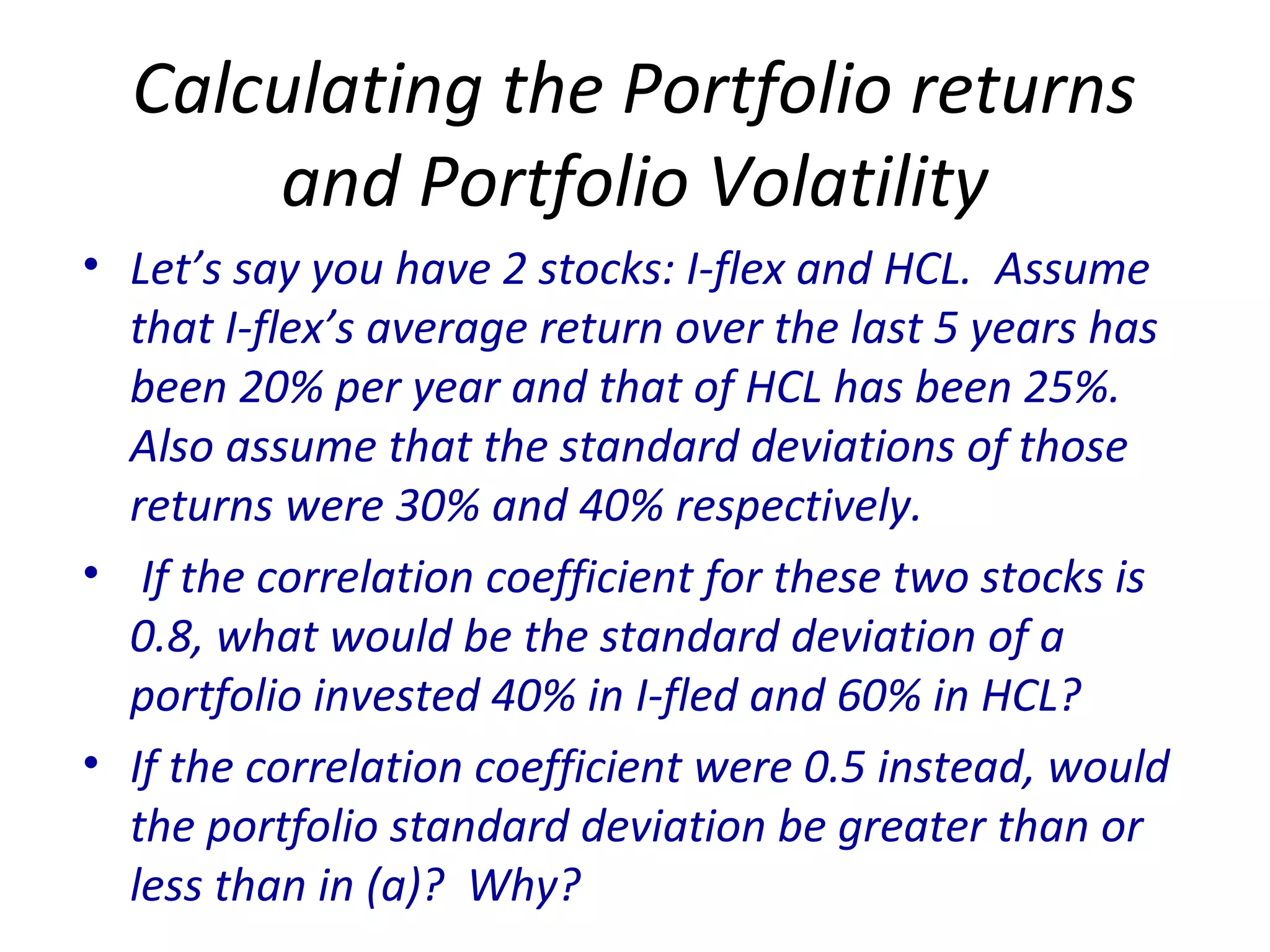 Calculating the Portfolio returns
and Portfolio Volatility
• Let’s say you have 2 stocks: I-flex and HCL. Assume
that I-flex’s average return over the last 5 years has
been 20% per year and that of HCL has been 25%.
Also assume that the standard deviations of those
returns were 30% and 40% respectively.
• If the correlation coefficient for these two stocks is
0.8, what would be the standard deviation of a
portfolio invested 40% in I-fled and 60% in HCL?
• If the correlation coefficient were 0.5 instead, would
the portfolio standard deviation be greater than or
less than in (a)? Why?
 