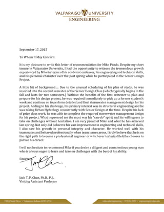 September 17, 2015
To Whom It May Concern:
It is my pleasure to write this letter of recommendation for Mike Pando. Despite my short
tenure in Valparaiso University, I had the opportunity to witness the tremendous growth
experienced by Mike in terms of his academic endeavor, his engineering and technical skills,
and his personal character over the past spring while he participated in the Senior Design
Project.
A little bit of background…. Due to the unusual scheduling of his plan of study, he was
inserted into the second semester of the Senior Design Class (which typically begins in the
fall and lasts for two semesters.) Without the benefits of the first semester to plan and
prepare for his design project, he was required immediately to pick up a former student’s
work and continue on to perform detailed and final stormwater management design for his
project. Adding to his challenge, his primary interest was in structural engineering and he
was taking Urban Hydrology concurrently with Senior Design at the time. Despite his lack
of prior class work, he was able to complete the required stormwater management design
for his project. What impressed me the most was his “can-do” spirit and his willingness to
take on challenges without hesitation. I am very proud of Mike and what he has achieved
last spring. Not only did I observe his vast improvement in engineering and technical skills,
I also saw his growth in personal integrity and character. He worked well with his
teammates and behaved professionally when team issues arose. I truly believe that he is on
the right path to become a professional engineer or whichever technical field he chooses to
pursue his career.
I will not hesitate to recommend Mike if you desire a diligent and conscientious young man
who is always eager to learn and take on challenges with the best of his ability.
Sincerely,
Jack T. P. Chan, Ph.D., P.E.
Visiting Assistant Professor
1900 Chapel Drive • Valparaiso, Indiana 46383-4516 valpo.edu/engineering • 219.464.5054 • engineering@valpo.edu
 