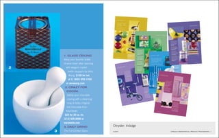 indulge:toys
what you really want
Satisfy your every mood with
funky modern toys, classy treats
for your home and stylish gifts
that will fit any type.
(prices subject to change.)
PHOTOGRAPHS by SANG AN
STYLING by MICHELE MICHAEL
1
1. ITALIAN ROLL
The Italian game of
bocce ball gives you the
fun of croquet without
the sticky wickets.
Balls are made of
indestructible polymer.
$49 (800) 981-9888 or
smithandhawken.com
2. SWING SET
Callaway Golf’s superior
technology will lift your
game. Big Bertha
Titanium 454 Driver
($375) and HX Tour
golf balls. $50/dozen
(800) 228-2767 or
callawaygolf.com
3. I’LL TAKE
MANHATTAN
And Fay Wray, too, says
Kidrobot’s King Ken, a
12-inch vinyl figure.
$54.95 kidrobot.com
4. SPEED THRILLS The Chrysler 300Cremote-control car provides high speed andpowerful acceleration for an hour of on-the-fast-
track play. $149 (877) 777-7214 or
chrysler.com/giftgallery
2
3
4
6 chrysler.com
300C:BRENTISENBERGER
1. GLASS CEILING
Keep your favorite bottle
of wine fresh after opening
with elegant crystal
bottle stoppers by Vera
Wang. $100 for set
of 3. (800) 955-1550
or verawang.com
2. CRAZY FOR
COCOA
Satisfy your chocolate
craving with a steaming
mug of Aztec Original
Hot Chocolate from
MarieBelle.
$22 for 20 oz. tin.
(212) 925-6999 or
mariebelle.com
3. DAILY GRIND
The Full Contact Spice
Grinder is designed by
2
3
1
Chrysler: Indulge
client Upscale Departmental Product Photography_1
indulge: tech
what you really want
3
4
1
1. SOUND OF LIFE
Philips
Surround Sound
Earbud
Headphones make listening
to your favorite CD or MP3
an auditory experience that’s
matched only by being at
the concert live. Comes with
rubber carrying case and sleep
functions. $19.95. philips.com
2. EASY RIDE
R
Chrysler puts its stamp of quality
on this fold-up
bicycle, designed
to make getting
from here to
there much more convenient.
$349. chrysler.com
3. PLAN
ET INK
Designed by NASA for astronauts
to use in space, this pen
(shown in Purple
Passion)
writes upside
down, underwater
and in extreme temperatures.
$30. (866) 888-6677 or
mossonline.com
4. SHORTWAVE RAVE
Get instant radio access
with
this Grundig Mini 300PE
AM/FM
/shortw
ave radio.
Includes built-in
clock and
comes
with travel case and
ear buds. $40. etoncorp.com
8 chrysler.com
2
3
1
1. FLORAL NOTES
Writing letters never looked
so good. These Flowers
notecards make loved ones
feel special even before reading
your words of endearment.
$11 for box of 6. eunco.com
for retail stores
2. INSTANT SHIMMER
Add this garland of silver flowers
to a lightbulb and you have a
mini chandelier in minutes.
Designed by Tord Boontje,
from Holland. $56.90. (323)
655-6551 or artecnicainc.com
3. SILK SENSATION
Rest your head on these
luxurious silk throw pillows
designed by Michele Varian,
and you’ll feel like nobility.
$85 to $125. (212) 343-0033
or michelevarian.com
4. WOOL IS ME
Fit your life into this Pia
Wallen wool handbag. The
simple design comes in
heather brown, black and
green. Imported from Sweden.
$149. (866) 301-9635
or modernseed.com
indulge: texture
what you really want
4
2
7
6 chrysler.com
indulge: taste
what you really want
whether you’re looking to indulge
yourself or someone on your
holiday gift list, chrysler serves
up ideas for the latest in taste,
texture and technology.
(prices subject to change)
photographs by michael grand
produced + styled by michele michael
1. GLASS CEILING
Keep your favorite bottle
of wine fresh after opening
with elegant crystal
bottle stoppers by Vera
Wang. $100 for set
of 3. (800) 955-1550
or verawang.com
2. CRAZY FOR
COCOA
Satisfy your chocolate
craving with a steaming
mug of Aztec Original
Hot Chocolate from
MarieBelle.
$22 for 20 oz. tin.
(212) 925-6999 or
mariebelle.com
3. DAILY GRIND
The Full Contact Spice
Grinder is designed by
Scott Henderson and sold
through design stores. The
porcelain bowl with pestle
fits naturally in your hand.
$35. (800) 447-6662 or
momastore.org
4. BROWNIE
POINTS
Who can resist brownies?
Each box includes a
baker’s choice of eight
brownies, from spicy to
deep dark chocolate, and
a “freshly baked” T-shirt.
$37. (718) 222-0345 or
bakednyc.com
2
3
4
1
chrysler.com 7
2
1
1. MIXING IT UP Rinse
food in the pierced side of this
Ole Colander, then tilt and serve
in the bowl side. Made of
ceramic by Royal Copenhagen,
it’s dishwasher-safe. $125
(800) 447-6662 or
momastore.org
2. NO TRUFFLING
MATTER Exotic truffles from
Vosges Haut-Chocolate are filled
with fresh cream. $69/32 pieces
per box (212) 625-2929 or
vosgeschocolate.com
3. COASTER LINE
Go Parisian with these
lightweight melamine French
Bull Stripe Coasters. Four inches
square, they’re backed with cork
and are dishwasher-safe. $16
set of 4 wishingfish.com
4. SUGAR, SUGAR
Sparkling and Sanding Sugars
help you easily make your baked
goods works of edible art. The
sparkling crystals come in jewel
tones and complement the
pastel sanding crystals. $3.50
indiatree.com for retail
store locations
3
4
indulge:treats
what you really want
8 chrysler.com
1. SCENT OF A WRITERLiven up your list making with aset of seven natural wood,scented pencils made inProvence. Scents are Cinnamon,Tea, Milk Fig, Vanilla, OrangeBlossom, Lavender andSandalwood. $10 a boxwishingfish.com
2. TYPE SET
Vintage characters fashionedinto stylish statements add stylewith a capital S to any outfit.Typewriter cuff links fromTakashimaya New York, Inc.$65 a pair (212) 350-0100
3. BRIEFLY NOTEDKeep a record of the little thingswith this 2x3-inch Wee Secretsand Wishes notebook featuringSmythson watermarked paperand a pink satin marker. Boundin pigskin leather. $45(877) 769-8476 or smythson.com
4. M IS FOR MAGNETPost memos or perhaps a cleverword or phrase with superstrongmagnets by Alphabet Magnutzfrom Rock Paper Scissors. $10set of 43 letters (207) 882-9930
2
1
3
4
indulge:typewhat you really want
 