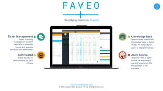 www.faveohelpdesk.com
© 2016 Ladybird Web Solution Pvt Ltd. All Rights Reserved.
1
Self Hosted
Install Faveo on
server/hosting of your
choice
Open Source
Faveo is 100% is open
source for everyone to
use and experience the
best product in the
business.
Ticket Management
Faveo ticketing
management system
helps you to manage
tickets and queries
efficiently and effectively.
Knowledge base
Faveo comes loaded with
Knowledge base to define
FAQ’s, An easy way for
users to help themselves.
Simplifying Customer Support
 