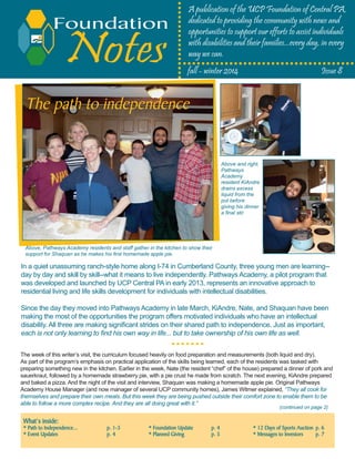 Notes
A publication of the UCP Foundation of Central PA,
dedicated to providing the community with news and
opportunities to support our efforts to assist individuals
with disabilities and their families...every day, in every
way we can.
What’s inside:
* Path to Independence...		 p. 1-3		 * Foundation Update	 p. 4		 * 12 Days of Sports Auction	 p. 6
* Event Updates			 p. 4		 * Planned Giving		 p. 5		 * Messages to Investors	 p. 7	
	 				 		
fall - winter 2014			 	 Issue 8
Foundation
Above, Pathways Academy residents and staff gather in the kitchen to show their
support for Shaquan as he makes his first homemade apple pie.
In a quiet unassuming ranch-style home along I-74 in Cumberland County, three young men are learning--
day by day and skill by skill--what it means to live independently. Pathways Academy, a pilot program that
was developed and launched by UCP Central PA in early 2013, represents an innovative approach to
residential living and life skills development for individuals with intellectual disabilities.
Since the day they moved into Pathways Academy in late March, KiAndre, Nate, and Shaquan have been
making the most of the opportunities the program offers motivated individuals who have an intellectual
disability. All three are making significant strides on their shared path to independence. Just as important,
each is not only learning to find his own way in life... but to take ownership of his own life as well.
The path to independence
The week of this writer’s visit, the curriculum focused heavily on food preparation and measurements (both liquid and dry).
As part of the program’s emphasis on practical application of the skills being learned, each of the residents was tasked with
preparing something new in the kitchen. Earlier in the week, Nate (the resident “chef” of the house) prepared a dinner of pork and
sauerkraut, followed by a homemade strawberry pie, with a pie crust he made from scratch. The next evening, KiAndre prepared
and baked a pizza. And the night of the visit and interview, Shaquan was making a homemade apple pie. Original Pathways
Academy House Manager (and now manager of several UCP community homes), James Witmer explained, “They all cook for
themselves and prepare their own meals. But this week they are being pushed outside their comfort zone to enable them to be
able to follow a more complex recipe. And they are all doing great with it.”
Above and right,
Pathways
Academy
resident KiAndre
drains excess
liquid from the
pot before
giving his dinner
a final stir.
(continued on page 2)
 