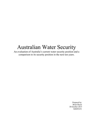 Australian Water Security
An evaluation of Australia’s current water security position and a
comparison to its security position in the next ten years.
Prepared by:
Brian Doyle
30 October 2015
S40493251
 