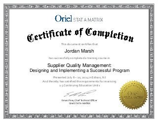 This document certifies that 
Jordan Marsh
has successfully completed a training course in  
Supplier Quality Management:
Designing and Implementing a Successful Program
Presented July 8 – 10, 2014 in Edison, NJ 
And thereby has satisfied the requirements for receiving  
2.5 Continuing Education Units
Ernani Pires, Chief Technical Officer 
 Oriel STAT A MATRIX 
 
 