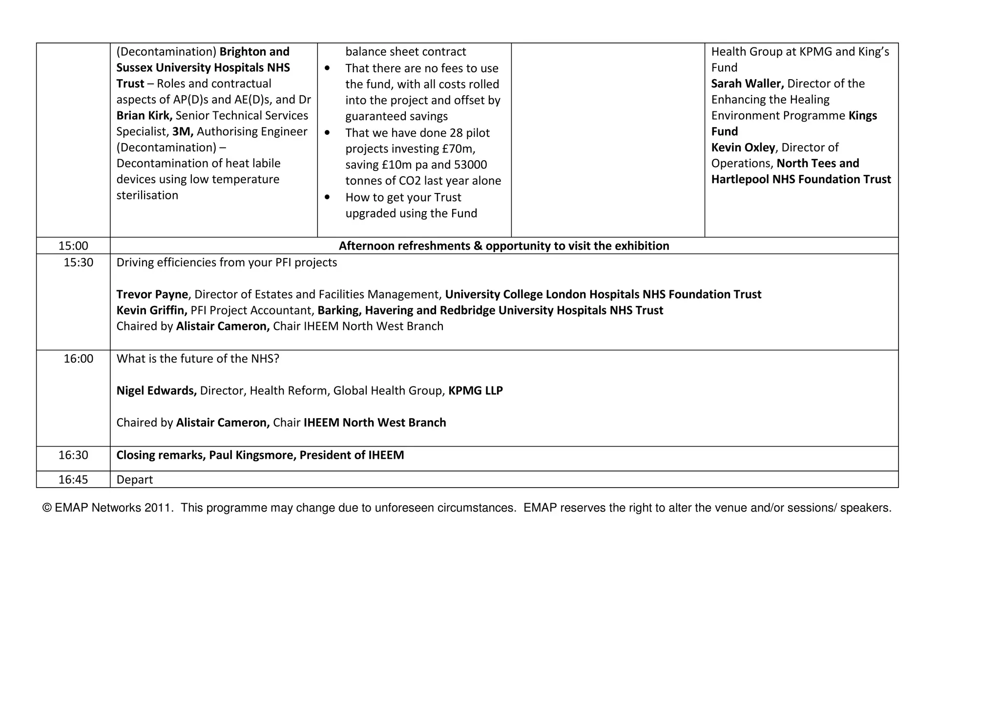 (Decontamination) Brighton and
Sussex University Hospitals NHS
Trust – Roles and contractual
aspects of AP(D)s and AE(D)s, and Dr
Brian Kirk, Senior Technical Services
Specialist, 3M, Authorising Engineer
(Decontamination) –
Decontamination of heat labile
devices using low temperature
sterilisation
balance sheet contract
• That there are no fees to use
the fund, with all costs rolled
into the project and offset by
guaranteed savings
• That we have done 28 pilot
projects investing £70m,
saving £10m pa and 53000
tonnes of CO2 last year alone
• How to get your Trust
upgraded using the Fund
Health Group at KPMG and King’s
Fund
Sarah Waller, Director of the
Enhancing the Healing
Environment Programme Kings
Fund
Kevin Oxley, Director of
Operations, North Tees and
Hartlepool NHS Foundation Trust
15:00 Afternoon refreshments & opportunity to visit the exhibition
15:30 Driving efficiencies from your PFI projects
Trevor Payne, Director of Estates and Facilities Management, University College London Hospitals NHS Foundation Trust
Kevin Griffin, PFI Project Accountant, Barking, Havering and Redbridge University Hospitals NHS Trust
Chaired by Alistair Cameron, Chair IHEEM North West Branch
16:00 What is the future of the NHS?
Nigel Edwards, Director, Health Reform, Global Health Group, KPMG LLP
Chaired by Alistair Cameron, Chair IHEEM North West Branch
16:30 Closing remarks, Paul Kingsmore, President of IHEEM
16:45 Depart
© EMAP Networks 2011. This programme may change due to unforeseen circumstances. EMAP reserves the right to alter the venue and/or sessions/ speakers.
 