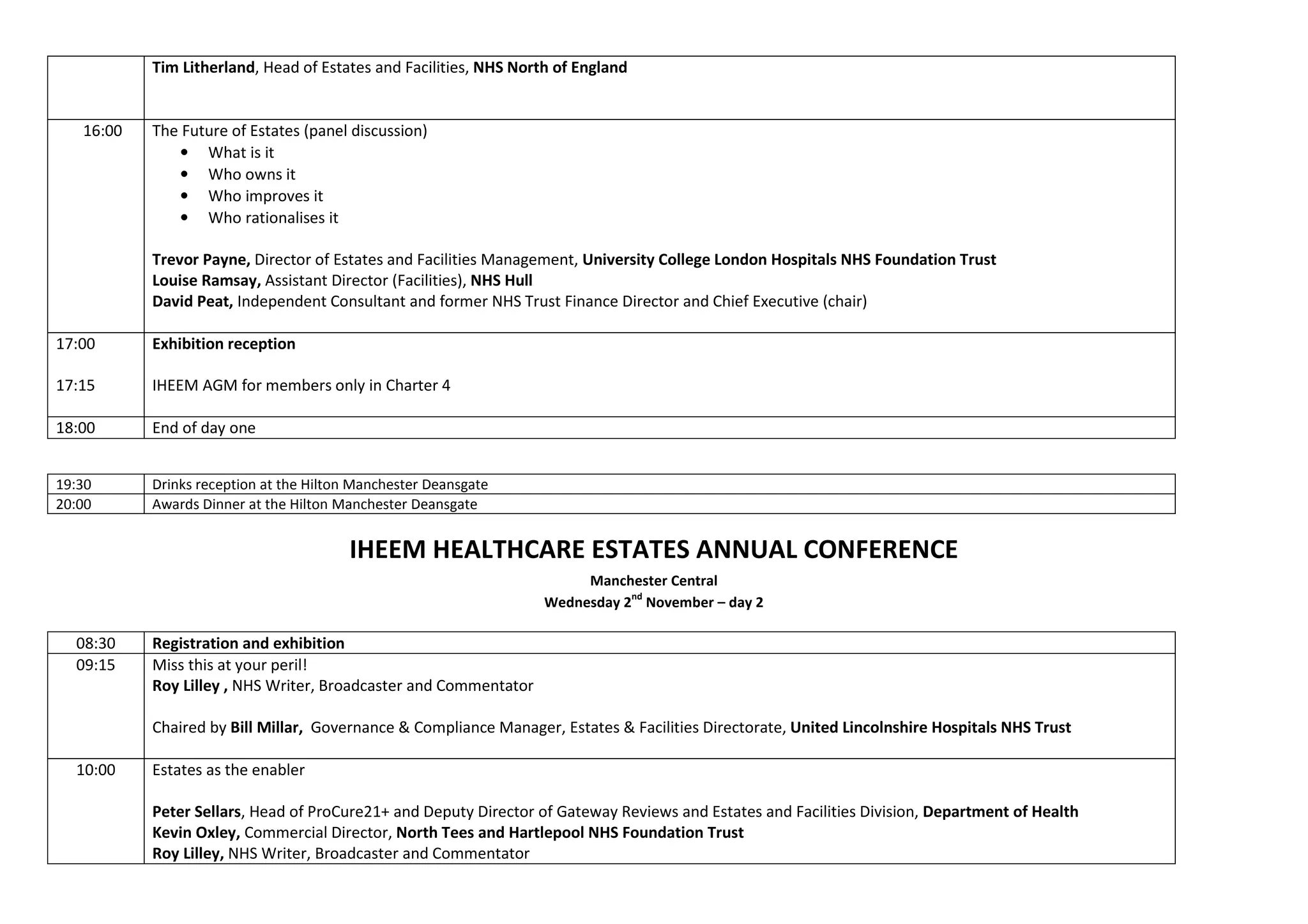 Tim Litherland, Head of Estates and Facilities, NHS North of England
16:00 The Future of Estates (panel discussion)
• What is it
• Who owns it
• Who improves it
• Who rationalises it
Trevor Payne, Director of Estates and Facilities Management, University College London Hospitals NHS Foundation Trust
Louise Ramsay, Assistant Director (Facilities), NHS Hull
David Peat, Independent Consultant and former NHS Trust Finance Director and Chief Executive (chair)
17:00
17:15
Exhibition reception
IHEEM AGM for members only in Charter 4
18:00 End of day one
19:30 Drinks reception at the Hilton Manchester Deansgate
20:00 Awards Dinner at the Hilton Manchester Deansgate
IHEEM HEALTHCARE ESTATES ANNUAL CONFERENCE
Manchester Central
Wednesday 2
nd
November – day 2
08:30 Registration and exhibition
09:15 Miss this at your peril!
Roy Lilley , NHS Writer, Broadcaster and Commentator
Chaired by Bill Millar, Governance & Compliance Manager, Estates & Facilities Directorate, United Lincolnshire Hospitals NHS Trust
10:00 Estates as the enabler
Peter Sellars, Head of ProCure21+ and Deputy Director of Gateway Reviews and Estates and Facilities Division, Department of Health
Kevin Oxley, Commercial Director, North Tees and Hartlepool NHS Foundation Trust
Roy Lilley, NHS Writer, Broadcaster and Commentator
 