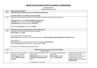 IHEEM HEALTHCARE ESTATES ANNUAL CONFERENCE
Manchester Central
Tuesday 1
st
November – day 1
08:30 Registration and exhibition
09:45 Welcome Address: Alistair Cameron, Chair, IHEEM North West Branch
Presidential Address: Paul Kingsmore, President IHEEM
10:00 Making sense of the Government’s vision from a health, construction and environmental perspective
David Pencheon, Director, NHS Sustainable Development Unit
Jo Webber, Deputy Director Of Policy, NHS Confederation
Ray Stephenson, Programme Manager, ProCure21+
Chaired by Paul Kingsmore, President of IHEEM
11:00 Morning refreshments & opportunity to visit the exhibition area
11:45 Importance of Leadership when delivering Sustainability
Niall Trafford, COO of BRE
Launch of the NHS Sustainability Portal
Trevor Payne, Director of Estates and Facilities Management, University College London Hospitals NHS Foundation Trust
Panel discussion
Niall Trafford, Trevor Payne and Michael Clarke, Health Manager, Willmott Dixon
Chaired by Peter Ball, Associate Director - Strategic Research. BRE
Presentation of the BREEAM Outstanding Certificate
12:45 Networking lunch & opportunity to visit the exhibition
Stream sessions
13:45 Maintain and improve assets in
Scotland – the challenges
Peter Haggarty, Assistant
Director, Health Facilities
Scotland
Radical transplant surgery on a Live
Energy Centre
Martyn Jeffery, Director of Estates,
The Royal Free Hampstead NHS
Trust
• Background – The need to
Partnering – private providers
and the NHS
Mark Cammies, Property
Director, Circle Health
Implementing innovation: from
demonstration to reality
The Willmott Dixon building at
the BRE Innovation Park
Michael Clarke, Health Manager,
Willmott Dixon
 