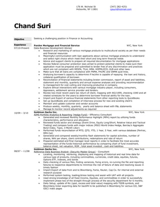 Chand Suri
Objective Seeking a challenging position in Finance or Accounting.
Experience
07/10-Present
10/09 – 3/10
08/07 – 11/08
PanAm Mortgage and Financial Service NYC, New York
Data-Business Development Advisor
• Research and marketing of various mortgage products to multicultural society as per their needs
and financial resources
• Meaningful communication with loan applicants about various mortgage products to understand
and select right choice which meet their short and long term financial needs
• Advice and support clients to prepare all required documentation for mortgage applications
• Review federal consumer protection laws aimed to protect potential clients to make sure their
application must be prepared and submitted to lender free of any discrimination and practices
which are not compliant with RESPA, TILA, HMA, HOPPA,ECO, GLB and other laws
• Make sure that all loans are compliance with FNMA, FHLMC and GNMA quid lines.
• Analyzing borrower’s capacity to determine if he/she is capable of repaying the loan and history,
collateral qualification of borrower.
• Reconciliation of financial statements including broker commission, report of asset and liabilities,
statement and monthly, quarterly and annual expense analyses and providing recommendation
to management for cost cutting and improving productive in company.
• Explore ethical interactions with various mortgage industry player, including consumers,
Appraisers, settlement service provider and lenders.
• Review two most recent years tax return of client, mapping with W2/1099, checking 1040 and all
related schedules for the years to determine borrower financial ability for the loan.
• Import and Export of various financial statements from other reporting tools to QuickBooks
• Set up QuickBooks and completion of Interview process for new and existing client’s
• Maintain and update customer and vendor accounts
• Produce weekly, monthly, quarterly, yearly and balance sheet with P&L statements
• Manage & monitor record adjustments as required
Goldman Sachs Inc. NYC, New York
AIMS Portfolio Analytics & Reporting (Hedge Fund) - Efficiency Consultant
• Generated and reviewed Monthly Performance Highlight (MPH) report by utilizing funds
characteristics, performance and allocation
• Reviewed funds sector and strategy (Event Drive, Equity Long/Short, Relative Value and Tactical
Trading) and compare funds with major indices (MSCI World Index Hedge, Barclay’s Aggregate
Bond Index, Topix, 3 Month Libor)
• Performed funds reconciliation of MTD, QTD, YTD, 1 Year, 5 Year, with various database (Pertrac,
MPH Cal)
• Generated and compared weekly/monthly flash statements for capital activities, number of
shares, NAV per share, client contributions, redemptions and rate of return
• Prepared estimated and final manager level reports in order to facilitate the most accurate
representation of the funds historical performance by comparing chart of fund investment,
balance sheet, net valuation, ROR , total asset invested , cash and liabilities
Goldman Sachs Inc. NYC, New York
Reference Data Business Analyst- (Security Master Group) - Consultant
• Locating, monitoring retrieving, displaying and mapping of historical and real time data for
various type of products, including commodities, currencies, credit data, equities, futures,
Options ETF, Indexes, and bonds
• Daily checking of various files, finding variances, fixing errors, re-running the file and reporting
failures to respective departments to minimize the risk of failure of data and resolving issues in
timely fashion
• Import-Export of data from and to Bloomberg, Fame, Reuter, Cap Co. for internal and external
research purpose
• Performed system testing, loading/stress testing and assist with UAT with all projects.
• Used strong knowledge of all fixed Income, Equities, and commodities in order to successfully
implement phase two of the straight through process of the security department for 6 months.
• Daily Setup, update of Ric (spot, excess and total value) mapping with TSDB symbols, and
Bloomberg ticker exporting data for backfill to be published in Bloomberg for various DJI, S&P
GSCI index pages
176 W. Nicholai St
Hicksville, NY 11801
(347) 282-4251
cpsuri@hotmail.com
 