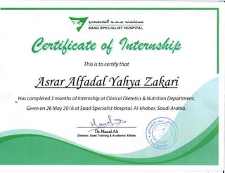 -=: ~ c;nor-,..:, ...JI.., c= c.n6 ..i-'''''''QII'
SAAD SPECIALIST HOSPITAl,..
This is to certify that
JlsrarJllJada[~aliya Zakari

Has completed 3 months ofInternship at Clinical Dietetics & Nutrition Department.

Given on 26 May 2076 at Saad Specialist Hospital, AI-khobar, Saudi Arabia.

-zz->
.ManalAli
Director, Saad Training & Academic Affairs
"0
I
 