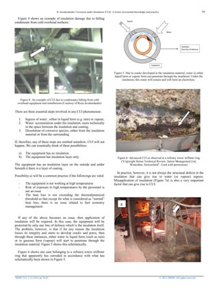 R. Javaherdashti/ Corrosion under Insulation (CUI): A review of essential knowledge and practice
JMSSE Vol. 1 (2), 2014, pp 36-43 © 2013 JMSSE All rights reserved
Figure 4 shows an example of insulation damage due to falling
condensate from cold overhead surfaces.
Figure 4: An example of CUI due to condensates falling from cold
overhead equipment and installations (Courtesy of Reza Javaherdashti)
There are three essential steps involved in any CUI phenomenon:
1. Ingress of water , either in liquid form (e.g. rain) or vapour,
2. Water accumulation under the insulation, more technically
in the space between the insulation and coating,
3. Dissolution of corrosive species, either from the insulation
material or from the surrounding
If, therefore, any of these steps are omitted somehow, CUI will not
happen. We can essentially think of three possibilities:
a) The equipment has no insulation
b) The equipment has insulation layer only.
The equipment has an insulation layer on the outside and under
beneath it there is a layer of coating.
Possibility a) will be a common practice if the followings are valid:
- The equipment is not working at high temperatures
- Risk of exposure to high temperatures by the personnel is
not an issue
- The heat loss is not exceeding the thermodynamical
threshold so that except for what is considered as “normal”
heat loss, there is no issue related to fuel economy
management.
If any of the above becomes an issue, then application of
insulation will be required. In this case, the equipment will be
protected by only one line of defence which is the insulation itself.
The problem, however, is that if for any reason the insulation
losses its integrity and starts to develop cracks and pores, then
through these entrances, either water in liquid form (such as rain)
or in gaseous form (vapour) will start to penetrate through the
insulation material. Figure 5 shows this schematically.
Figure 6 shows one case belonging to a refinery tower stiffener
ring that apparently has corroded in accordance with what has
schematically been shown in Figure 5.
Figure 5. Due to cracks developed in the insulation material, water in either
liquid form or vapour form can penetrate through the insulation. Under the
insulation, this water will remain and will form an electrolyte.
Figure 6: Advanced CUI as observed at a refinery tower stiffener ring
(“Copyright Sulzer Technical Review, Sulzer Management Ltd,
Winterthur, Switzerland”. Used with permission)
In practice, however, it is not always the structural defects in the
insulation that can give rise to water (or vapour) ingress.
Misapplication of insulation (Figure 7a) is also a very important
factor that can give rise to CUI.
a
39
 