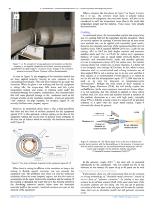 R. Javaherdashti/ Corrosion under Insulation (CUI): A review of essential knowledge and practice
JMSSE Vol. 1 (2), 2014, pp 36-43 © 2013 JMSSE All rights reserved
Figure 7: (a) An example of wrong application of insulation so that the
wrapping is not applied completely and without openings around the
equipment(b) the pipe supports can cause serious damage to the insulation
material over time (Photos: Courtesy of Reza Javaherdashti).
As seen in Figure 7a, the wrapping of the insulation martial has
not been applied properly, leaving an open exposure to the
surrounding environment. This will allow moisture to get under the
insulation. When the plant is not working and thus the equipment
is sitting idle, the temperature falls down and this cyclic
temperature impact, also assists in creating water under the
insulation through, for example, condensation. Any external factor
that will cause physical damage to the insulation (such as the
pressure exerted on the insulation materials –which are generally
“soft” material- via pipe supports, for instance, Figure 7b can
actually facilitate water (vapour) ingress.
However, as mentioned earlier, there is also a third possibility
that there are two lines of defence prepared for the equipment
against CUI: in this approach, a dense coating on the skin of the
equipment formed the second line of defence when compared to
the first line of defence which is basically the insulation material
itself, Figure 8:
Figure 8: Two lines of defence prepared for the equipment against CUI
When there is coating in addition to the insulation, as long as the
coating is durable against corrosion, one can consider the
equipment safe. The problems start when not only the weakened
insulation allows the water (vapour) ingress, but also this water is
accumulated in the space between the insulation and the coating. If
the coating is damaged, the water that now has become corrosive
(by dissolving corrosive species either from the insulation
materials itself or the outside), localised corrosion can start on the
material of the equipment.
When a situation like that shown in Figure 5 or Figure 8 exists,
that is to say, the corrosive water starts to actually induce
corrosion to the equipment, then two more factors will have to be
considered as well: the temperature range (that is, the metal skin
temperature range) and the material. These issues were already
discussed earlier.
Coating
As mentioned above, the recommended practice has always been
use of a coating between the equipment and the insulation. There
are several options for coatings. Currently there are at least seven
such methods that can be applied with reasonably good results.
Based on the substrate metal type of the equipment (carbon steel or
stainless steel), NACE standard SP0198-2010 uses a code for the
coating: SS-1 to SS-7 for both duplex stainless and austenitic
stainless steels and CS-1 to CS-10 for carbon steel equipment.
Because of issues such as liquid metal corrosion (LMC) for
austenitic and austenitic-ferritic steels and possible galvanic
reversal at temperatures above 60o
C for carbon steel, the metallic
coatings should not contain zinc. In these situations, it is better not
to use inorganic zinc coatings (IOZ) alone. In fact, while in some
industries such as petrochemical and refining industries use of
shop-applied IOZ is not a surprise due to its low cost and that it
dries quickly, it is recommended to both topcoat it to extend its
service life and that in temperatures up to 177 o
C, IOZ must not be
used on its own for long-term or temperature-cyclic
environments13
. Perhaps the most heard of these methods is
Thermal Spray Aluminum (TSA). We will briefly explain this
method below. As the main equipment materials are ferrous alloys,
it is not surprising that this method is applied on these alloys
(carbon steel, low alloy steel and stainless steel).In a variation of
this method, aluminium as a wire with high purity (normally
above 99%) is fed into a nozzle where it is mixed with air and then
atomised as a spray onto the target metal surface. Figure 9
schematically shows the process.
Figure 9: schematic of TSA Flame spray Tool, as the wire is fed into the
nozzle, due to reaction with the flammable gas in the presence of oxygen and
with the aid of compressed air, the molten aluminium droplets jet exit the
nozzle and is spread over the substrate metallic equipment
© National Corrosion Association (NACE )10
In the galvanic couple Al-Fe*2*
, the steel will be protected
cathodically by the aluminium. This will extend the life of the
substrate so that service life spans of up to 40 years can be well
* *
Unfortunately, there are still corrosionists that use the common
yet wrong terminology of “dissimilar metal corrosion” instead of
correct form of “galvanic corrosion”: by joining a new pipe
segment to an old pipe segment (both of the same materials), if the
necessary cautions are not taken, one will end up in galvanic
corrosion of the new pipe as the old pipe will become the cathode.
Here, there are no dissimilar metals but still galvanic corrosion
exists.
b
40
 