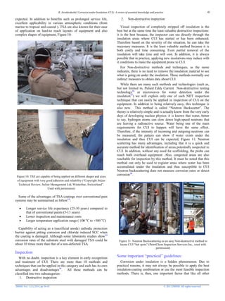 R. Javaherdashti/ Corrosion under Insulation (CUI): A review of essential knowledge and practice
JMSSE Vol. 1 (2), 2014, pp 36-43 © 2013 JMSSE All rights reserved
expected. In addition to benefits such as prolonged service life,
excellent applicability in various atmospheric conditions (from
marine to tropical and coastal ), TSA are also known for their ease
of application on hard-to reach layouts of equipment and also
complex shapes of equipment, Figure 10:
Figure 10: TSE are capable of being applied on different shapes and sizes
of equipment with very good adhesion and reliability (“Copyright Sulzer
Technical Review, Sulzer Management Ltd, Winterthur, Switzerland”.
Used with permission)
Some of the advantages of TSA coatings over conventional pain
systems may be summarised as follow13
:
 Longer service life expectancy (25-30 years) compared to
that of conventional paints (5-13 years)
 Lower inspection and maintenance costs
 Larger temperature application range (-100 o
C to +500 o
C)
Capability of acting as a (sacrificial anode) cathodic protection
barrier against pitting corrosion and chloride induced SCC when
the coating is damaged. Although some laboratory studies show14
corrosion rates of the substrate steel with damaged TSA could be
about 10 times more than that of a non-defected TSA.
Inspection
With no doubt, inspection is a key element in early recognition
and treatment of CUI. There are more than 10 methods and
techniques that can be applied in this category and each has its own
advantages and disadvantages15
. All these methods can be
classified into two subcategories:
1. Destructive inspection
2. Non-destructive inspection
Visual inspection of completely stripped off insulation is the
best but at the same time the least valuable destructive inspections:
it is the best because, the inspector can see directly through the
insulation areas where CUI has started or has been enhanced.
Therefore based on the severity of the situation, he can take the
necessary measures. It is the least valuable method because it is
both costly and time consuming. Even partial removal of the
insulation will take time and will cost. In addition, it is always
possible that in practice, applying new insulations may induce with
it conditions to make the equipment prone to CUI.
For Non-destructive methods and techniques, as the name
indicates, there is no need to remove the insulation material to see
what is going on under the insulation. These methods normally use
indirect measures to obtain data about CUI.
While there are many such methods and technologies (such as,
but not limited to, Pulsed Eddy Current Non-destructive testing
technology16
or microwaves for water detection under the
insulation17
) we will explain only one of such NDT inspection
technique that can easily be applied in inspection of CUI on the
equipment. In addition to being relatively easy, this technique is
also new. This method is called “Neutron Backscatter”. The
theory is relatively simple and is actually know from the very early
days of developing nuclear physics: it is known that water, better
to say, hydrogen atoms can slow down high-speed neutrons that
are leaving a radioactive source. Water being one of the main
requirements for CUI to happen will have the same effect.
Therefore, if the intensity of incoming and outgoing neutrons can
be measured, the pattern can show if water exists under the
insulation and thus CUI can be expected, Figure 11: Neutron
scattering has many advantages, including that it is a quick and
accurate method for identification of areas potentially suspected to
CUI. In addition, without any need for scaffolding, the probe can
reach both overhead equipment .Also, congested areas are also
reachable for inspection by this method. It must be noted that this
method can only be used to register areas where water has been
accumulated under the insulation and thus susceptible to CUI
Neutron backscattering does not measure corrosion rates or detect
corrosion18
.
Figure 11: Neutron Backscattering as an easy Non-destructive method to
locate CUI “hot spots” (PetroChem Inspection Services Inc., used with
permission)
Some important “practical” guidelines:
Corrosion under insulation is a hidden phenomenon. Due to
practical reasons, it may not always be possible to apply the best
insulation-coating combination or use the most feasible inspection
methods. There is, then, one important factor that like all other
41
 