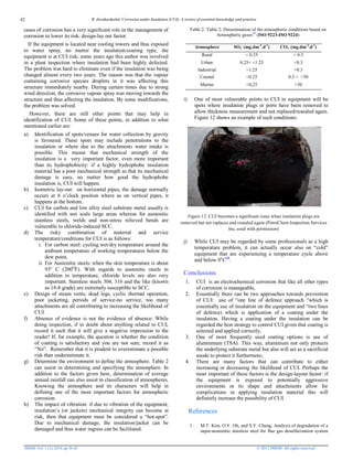 R. Javaherdashti/ Corrosion under Insulation (CUI): A review of essential knowledge and practice
JMSSE Vol. 1 (2), 2014, pp 36-43 © 2013 JMSSE All rights reserved
cases of corrosion has a very significant role in the management of
corrosion to lower its risk: design-lay out factor.
If the equipment is located near cooling towers and thus exposed
to water spray, no matter the insulation-coating type, the
equipment is at CUI risk: some years ago this author was involved
in a plant inspection where insulation had been highly defected.
The problem was hard to eliminate even if the insulation was being
changed almost every two years. The reason was that the vapour
containing corrosive species droplets in it was affecting this
structure immediately nearby. During certain times due to strong
wind direction, the corrosive vapour spray was moving towards the
structure and thus affecting the insulation. By some modifications,
the problem was solved.
However, there are still other points that may help in
identification of CUI. Some of these points, in addition to what
mentioned earlier are:
a) Identification of spots/venues for water collection by gravity
is favoured. These spots may include penetrations to the
insulation or where due to the attachments water intake is
possible. This means that mechanical strength of the
insulation is a very important factor, even more important
than its hydrophobicity: if a highly hydrophobe insulation
material has a poor mechanical strength so that its mechanical
damage is easy, no matter how good the hydrophobe
insulation is, CUI will happen.
b) Isometric lay-out: on horizontal pipes, the damage normally
occurs at 6 o’clock position where as on vertical pipes, it
happens at the bottom.
c) CUI for carbon and low alloy steel substrate metal usually is
identified with wet scale large areas whereas for austenitic
stainless steels, welds and non-stress relieved bends are
vulnerable to chloride-induced SCC.
d) The risky combination of material and service
temperature/conditions for CUI is as follows:
i. For carbon steel: cycling wet/dry temperature around the
ambient temperature of working temperatures below the
dew point,
ii. For Austenitic steels: when the skin temperature is about
93o
C (200O
F). With regards to austenitic steels in
addition to temperature, chloride levels are also very
important. Stainless steels 304, 316 and the like (known
as 18-8 grade) are extremely susceptible to SCC.
e) Design of steam vents, dead legs, cyclic thermal operation,
poor jacketing, periods of service-no service, too many
attachments are all contributing to increasing the likelihood of
CUI.
f) Absence of evidence is not the evidence of absence: While
doing inspection, if in doubt about anything related to CUI,
record it such that it will give a negative impression to the
reader! If, for example, the question is whether the condition
of coating is satisfactory and you are not sure, record it as
“No”. Remember that it is prudent to overestimate a possible
risk than underestimate it.
g) Determine the environment to define the atmosphere. Table 2
can assist in determining and specifying the atmosphere. In
addition to the factors given here, determination of average
annual rainfall can also assist in classification of atmospheres.
Knowing the atmosphere and its characters will help in
defining one of the most important factors for atmospheric
corrosion.
h) The impact of vibration: if due to vibration of the equipment,
insulation’s (or jackets) mechanical integrity can become at
risk, then that equipment must be considered a “hot-spot”.
Due to mechanical damage, the insulation/jacket can be
damaged and thus water ingress can be facilitated.
Table 2: Table 2: Determination of the atmospheric conditions based on
Atmospheric gases19
(ISO 9223-ISO 9224)
Atmosphere SO2 (mg.dm-2
.d-1
) CO2 (mg.dm-2
.d-1
)
Rural < 0.25 < 0.3
Urban 0.25< <1.25 <0.3
Industrial >1.25 <0.3
Coastal <0.25 0.3 < <30
Marine <0,25 >30
i) One of most vulnerable points to CUI in equipment will be
spots where insulation plugs or ports have been removed to
allow thickness measurement and not replaced/resealed again.
Figure 12 shows an example of such conditions:
Figure 12: CUI becomes a significant issue when insulation plugs are
removed but not replaces and resealed again (PetroChem Inspection Services
Inc, used with permission)
j) While CUI may be regarded by some professionals as a high
temperature problem, it can actually occur also on “cold”
equipment that are experiencing a temperature cycle above
and below 0o
C20
.
Conclusions
1. CUI is an electrochemical corrosion that like all other types
of corrosion is manageable,
2. Essentially there can be two approaches towards prevention
of CUI: use of “one line of defence approach “which is
essentially use of insulation on the equipment and “two lines
of defence) which is application of a coating under the
insulation. Having a coating under the insulation can be
regarded the best strategy to control CUI given that coating is
selected and applied correctly,
3. One of most frequently used coating options is use of
aluminmum (TSA). This way, aluminium not only protects
the underlying substrate metal but also will act as a sacrificial
anode to protect it furthermore,
4. There are many factors that can contribute to either
increasing or decreasing the likelihood of CUI. Perhaps the
most important of these factors is the design-layout factor: if
the equipment is exposed to potentially aggressive
environments or its shape and attachments allow for
complications in applying insulation material this will
definitely increase the possibility of CUI.
References
1. M.T. Kim, O.Y. Oh, and S.Y. Chang, Analysis of degradation of a
super-austenitic stainless steel for flue gas desulfurization system
42
 