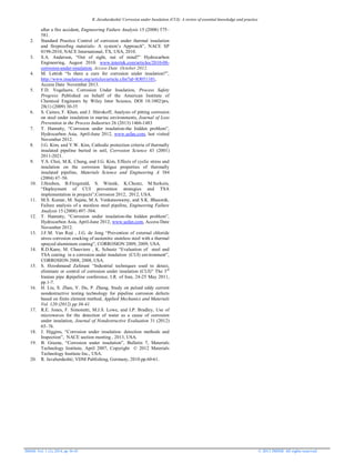 R. Javaherdashti/ Corrosion under Insulation (CUI): A review of essential knowledge and practice
JMSSE Vol. 1 (2), 2014, pp 36-43 © 2013 JMSSE All rights reserved
after a fire accident, Engineering Failure Analysis 15 (2008) 575–
581.
2. Standard Practice Control of corrosion under thermal insulation
and fireproofing materials- A system’s Approach”, NACE SP
0198-2010, NACE International, TX, USA, 2010.
3. S.A. Anderson, “Out of sight, out of mind?” Hydrocarbon
Engineering, August 2010. www.intertek.com/articles/2010-08-
corrosion-under-insulation, Access Date October 2012.
4. M. Lettish “Is there a cure for corrosion under insulation?”,
http://www.insulation.org/articles/article.cfm?id=IO051101,
Access Date November 2013.
5. F.D. Vogelaere, Corrosion Under Insulation, Process Safety
Progress Published on behalf of the American Institute of
Chemical Engineers by Wiley Inter Science, DOI 10.1002/prs,
28(1) (2009) 30-35
6. S. Caines, F. Khan, and J. Shirokoff, Analysis of pitting corrosion
on steel under insulation in marine environments, Journal of Loss
Prevention in the Process Industries 26 (2013) 1466-1483
7. T. Hanratty, “Corrosion under insulation-the hidden problem”,
Hydrocarbon Asia, April-June 2012, www.safan.com, last visited
November 2012.
8. J.G. Kim, and Y.W. Kim, Cathodic protection criteria of thermally
insulated pipeline buried in soil, Corrosion Science 43 (2001)
2011-2021.
9. Y.S. Choi, M.K. Chung, and J.G. Kim, Effects of cyclic stress and
insulation on the corrosion fatigue properties of thermally
insulated pipeline, Materials Science and Engineering A 384
(2004) 47–56.
10. J.Houben, B.Fitzgerald, S. Winnik, K.Chustz, M.Surkein,
“Deployment of CUI prevention strategies and TSA
implementation in projects”;Corrosion 2012, 2012, USA.
11. M.S. Kumar, M. Sujata, M.A. Venkataswamy, and S.K. Bhaumik,
Failure analysis of a stainless steel pipeline, Engineering Failure
Analysis 15 (2008) 497–504.
12. T. Hanratty, “Corrosion under insulation-the hidden problem”,
Hydrocarbon Asia, April-June 2012, www.safan.com, Access Date
November 2012.
13. J.F.M. Van Roji , J.G. de Jong “Prevention of external chloride
stress corrosion cracking of austenitic stainless steel with a thermal
sprayed aluminium coating”, CORROSION 2009, 2009, USA.
14. R.D.Kane, M. Chauviere , K. Schustz “Evaluation of steel and
TSA coating in a corrosion under insulation (CUI) environment”,
CORROSION 2008, 2008, USA.
15. S. Hooshmand Zaferani “Industrial techniques used to detect,
eliminate or control of corrosion under insulation (CUI)” The 3rd
Iranian pipe &pipeline conference, I.R. of Iran, 24-25 May 2011,
pp.1-7.
16. H. Liu, S. Zhan, Y. Du, P. Zhang, Study on pulsed eddy current
nondestructive testing technology for pipeline corrosion defects
based on finite element method, Applied Mechanics and Materials
Vol. 120 (2012) pp 36-41.
17. R.E. Jones, F. Simonetti, M.J.S. Lowe, and I.P. Bradley, Use of
microwaves for the detection of water as a cause of corrosion
under insulation, Journal of Nondestructive Evaluation 31 (2012)
65–76.
18. J. Higgins, “Corrosion under insulation: detection methods and
Inspection”, NACE section meeting , 2013, USA.
19. B. Greene, “Corrosion under insulation”, Bulletin 7, Materials
Technology Institute, April 2007, Copyright © 2012 Materials
Technology Institute Inc., USA.
20. R. Javaherdashti; VDM Publishing, Germany, 2010.pp.60-61.
 