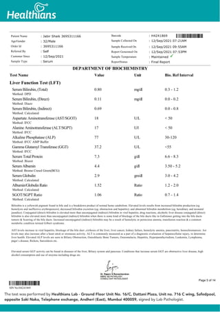 Liver Function Test (LFT)
Serum Bilirubin, (Total)
Method: DPD
0.80 mg/dl 0.3 - 1.2
Serum Bilirubin, (Direct)
Method: Diazo
0.11 mg/dl 0.0 - 0.2
Serum Bilirubin, (Indirect)
Method: Calculated
0.69 0.0 - 0.8
Aspartate Aminotransferase (AST/SGOT)
Method: IFCC
18 U/L < 50
Alanine Aminotransferase (ALT/SGPT)
Method: IFCC
17 U/l < 50
Alkaline Phosphatase (ALP)
Method: IFCC AMP Buffer
77 U/L 30-120
Gamma Glutamyl Transferase (GGT)
Method: IFCC
37.2 U/L <55
Serum Total Protein
Method: Biuret
7.3 g/dl 6.6 - 8.3
SerumAlbumin
Method: Bromo Cresol Green(BCG)
4.4 g/dl 3.50 - 5.2
Serum Globulin
Method: Calculated
2.9 gm/dl 3.0 - 4.2
Albumin/GlobulinRatio
Method: Calculated
1.52 Ratio 1.2 - 2.0
SGOT/SGPT Ratio
Method: Calculated
1.06 Ratio 0.7 - 1.4
Bilirubin is a yellowish pigment found in bile and is a breakdown product of normal heme catabolism. Elevated levels results from increased bilirubin production (eg
hemolysis and ineffective erythropoiesis); decreased bilirubin excretion (eg; obstruction and hepatitis); and abnormal bilirubin metabolism (eg; hereditary and neonatal
jaundice). Conjugated (direct) bilirubin is elevated more than unconjugated (indirect) bilirubin in viral hepatitis; drug reactions, alcoholic liver disease conjugated (direct)
bilirubin is also elevated more than unconjugated (indirect) bilirubin when there is some kind of blockage of the bile ducts like in Gallstones getting into the bile ducts
tumors & Scarring of the bile ducts. Increased unconjugated (indirect) bilirubin may be a result of hemolytic or pernicious anemia, transfusion reaction & a common
metabolic condition termed Gilbert syndrome.
AST levels increase in viral hepatitis, blockage of the bile duct ,cirrhosis of the liver, liver cancer, kidney failure, hemolytic anemia, pancreatitis, hemochromatosis. Ast
levels may also increase after a heart attck or strenuous activity. ALT is commonly measured as a part of a diagnostic evaluation of hepatocellular injury, to determine
liver health. Elevated ALP levels are seen in Biliary Obstruction, Osteoblastic Bone Tumors, Osteomalacia, Hepatitis, Hyperparathyriodism, Leukemia, Lymphoma,
paget`s disease, Rickets, Sarcoidosis etc.
Elevated serum GGT activity can be found in diseases of the liver, Biliary system and pancreas. Conditions that increase serum GGT are obstructive liver disease, high
alcohol consumption and use of enzyme-including drugs etc.
Patient Name : Jabir Shaik 3695311166
Age/Gender : 32/Male
Order Id : 3695311166
Referred By : Self
Customer Since : 12/Sep/2021
Sample Type : Serum
Barcode : H4241869
Sample Collected On : 12/Sep/2021 07:21AM
Sample Received On : 12/Sep/2021 09:55AM
Report Generated On : 12/Sep/2021 07:53PM
Sample Temperature : Maintained
ReportStatus : Final Report
DEPARTMENT OF BIOCHEMISTRY
Test Name Value Unit Bio. Ref Interval
SIN No:H4241869
Page 5 of 14
 