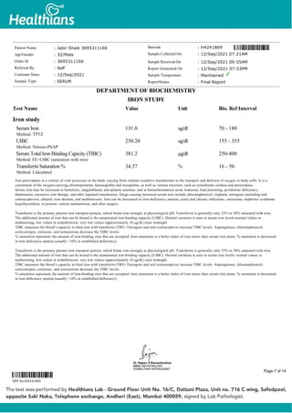 Iron study
Serum Iron
Method: TPTZ
131.0 ug/dl 70 - 180
UIBC
Method: Nitroso-PSAP
250.20 ug/dl 155 - 355
Serum Total Iron Binding Capicity (TIBC)
Method: FE+UIBC (saturation with iron)
381.2 µg/dl 250-400
Transferrin Saturation %
Method: Calculated
34.37 % 16 - 50
Iron participates in a variety of vital processes in the body varying from cellular oxidative mechanisms to the transport and delivery of oxygen to body cells. It is a
constituent of the oxygen-carrying chromoproteins, haemoglobin and myoglobin, as well as various enzymes, such as cytochrome oxidase and peroxidases.
Serum iron may be increased in hemolytic, megaloblastic and aplastic anemias, and in hemochromatosis acute leukemia, lead poisoning, pyridoxine deficiency,
thalassemia, excessive iron therapy, and after repeated transfusions. Drugs causing increased serum iron include chloramphenicol, cisplatin, estrogens (including oral
contraceptives), ethanol, iron dextran, and methotrexate. Iron can be decreased in iron-deficiency anemia, acute and chronic infections, carcinoma, nephrotic syndrome
hypothyroidism, in protein- calorie malnutrition, and after surgery.
Transferrin is the primary plasma iron transport protein, which binds iron strongly at physiological pH. Transferrin is generally only 25% to 30% saturated with iron.
The additional amount of iron that can be bound is the unsaturated iron-binding capacity (UIBC). Diurnal variation is seen in serum iron levels-normal values in
midmorning, low values in midafternoon, very low values (approximately 10 μg/dL) near midnight.
TIBC measures the blood’s capacity to bind iron with transferrin (TRF). Estrogens and oral contraceptives increase TIBC levels. Asparaginase, chloramphenicol,
corticotropin, cortisone, and testosterone decrease the TIBC levels.
% saturation represents the amount of iron-binding sites that are occupied. Iron saturation is a better index of iron stores than serum iron alone. % saturation is decreased
in iron deficiency anemia (usually <10% in established deficiency).
Transferrin is the primary plasma iron transport protein, which binds iron strongly at physiological pH. Transferrin is generally only 25% to 30% saturated with iron.
The additional amount of iron that can be bound is the unsaturated iron-binding capacity (UIBC). Diurnal variation is seen in serum iron levels- normal values in
midmorning, low values in midafternoon, very low values (approximately 10 μg/dL) near midnight.
TIBC measures the blood’s capacity to bind iron with transferrin (TRF). Estrogens and oral contraceptives increase TIBC levels. Asparaginase, chloramphenicol,
corticotropin, cortisone, and testosterone decrease the TIBC levels.
% saturation represents the amount of iron-binding sites that are occupied. Iron saturation is a better index of iron stores than serum iron alone. % saturation is decreased
in iron deficiency anemia (usually <10% in established deficiency).
Patient Name : Jabir Shaik 3695311166
Age/Gender : 32/Male
Order Id : 3695311166
Referred By : Self
Customer Since : 12/Sep/2021
Sample Type : SERUM
Barcode : H4241869
Sample Collected On : 12/Sep/2021 07:21AM
Sample Received On : 12/Sep/2021 09:55AM
Report Generated On : 12/Sep/2021 07:53PM
Sample Temperature : Maintained
ReportStatus : Final Report
DEPARTMENT OF BIOCHEMISTRY
IRON STUDY
Test Name Value Unit Bio. Ref Interval
SIN No:H4241869
Page 7 of 14
 