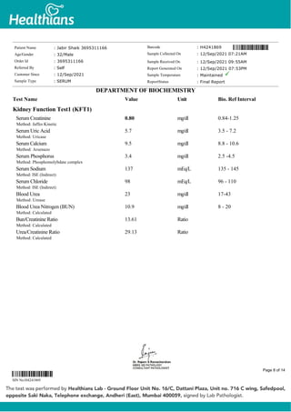 Kidney Function Test1 (KFT1)
Serum Creatinine
Method: Jaffes Kinetic
0.80 mg/dl 0.84-1.25
Serum Uric Acid
Method: Uricase
5.7 mg/dl 3.5 - 7.2
Serum Calcium
Method: Arsenazo
9.5 mg/dl 8.8 - 10.6
Serum Phosphorus
Method: Phosphomolybdate complex
3.4 mg/dl 2.5 -4.5
Serum Sodium
Method: ISE (Indirect)
137 mEq/L 135 - 145
Serum Chloride
Method: ISE (Indirect)
98 mEq/L 96 - 110
Blood Urea
Method: Urease
23 mg/dl 17-43
Blood Urea Nitrogen (BUN)
Method: Calculated
10.9 mg/dl 8 - 20
Bun/Creatinine Ratio
Method: Calculated
13.61 Ratio
Urea/Creatinine Ratio
Method: Calculated
29.13 Ratio
Patient Name : Jabir Shaik 3695311166
Age/Gender : 32/Male
Order Id : 3695311166
Referred By : Self
Customer Since : 12/Sep/2021
Sample Type : SERUM
Barcode : H4241869
Sample Collected On : 12/Sep/2021 07:21AM
Sample Received On : 12/Sep/2021 09:55AM
Report Generated On : 12/Sep/2021 07:53PM
Sample Temperature : Maintained
ReportStatus : Final Report
DEPARTMENT OF BIOCHEMISTRY
Test Name Value Unit Bio. Ref Interval
SIN No:H4241869
Page 8 of 14
 