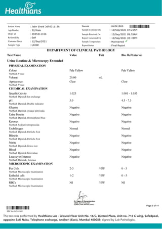 Urine Routine & Microscopy Extended
PHYSICAL EXAMINATION
Colour
Method: Visual
Pale Yellow Pale Yellow
Volume 20.00 mL
Appearance
Method: Visual
Clear Clear
CHEMICAL EXAMINATION
Specific Gravity
Method: Dipstick-Ion exchange
1.025 1.001 - 1.035
pH
Method: Dipstick-Double indicator
5.0 4.5 - 7.5
Glucose
Method: Dipstick-oxidase peroxidas
Negative Negative
Urine Protein
Method: Dipstick-Bromophenol blue
Negative Negative
Ketones
Method: Sodium nitroprusside
Negative Negative
Urobilinogen
Method: Dipstick-Ehrlichs Test
Normal Normal
Bilirubin
Method: Dipstick-Ehrlichs Test
Negative Negative
Nitrite
Method: Dipstick-Griess test
Negative Negative
Blood
Method: Dipstick-Peroxidase
Negative Negative
Leucocyte Esterase
Method: Dipstick- Esterase
Negative Negative
MICROSCOPIC EXAMINATION
Pus Cells
Method: Microscopic Examination
2-3 /HPF 0 - 5
Epithelial cells
Method: Microscopic Examination
1-2 /HPF 0 - 5
RBCs
Method: Microscopic Examination
Nil /HPF Nil
Patient Name : Jabir Shaik 3695311166
Age/Gender : 32/Male
Order Id : 3695311166
Referred By : Self
Customer Since : 12/Sep/2021
Sample Type : URINE
Barcode : H4241869
Sample Collected On : 12/Sep/2021 07:21AM
Sample Received On : 12/Sep/2021 09:55AM
Report Generated On : 12/Sep/2021 03:45PM
Sample Temperature : Maintained
ReportStatus : Final Report
DEPARTMENT OF CLINICAL PATHOLOGY
Test Name Value Unit Bio. Ref Interval
SIN No:H4241869
Page 9 of 14
 