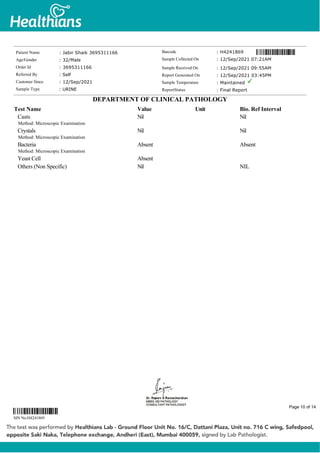 Casts
Method: Microscopic Examination
Nil Nil
Crystals
Method: Microscopic Examination
Nil Nil
Bacteria
Method: Microscopic Examination
Absent Absent
Yeast Cell Absent
Others (Non Specific) Nil NIL
Patient Name : Jabir Shaik 3695311166
Age/Gender : 32/Male
Order Id : 3695311166
Referred By : Self
Customer Since : 12/Sep/2021
Sample Type : URINE
Barcode : H4241869
Sample Collected On : 12/Sep/2021 07:21AM
Sample Received On : 12/Sep/2021 09:55AM
Report Generated On : 12/Sep/2021 03:45PM
Sample Temperature : Maintained
ReportStatus : Final Report
DEPARTMENT OF CLINICAL PATHOLOGY
Test Name Value Unit Bio. Ref Interval
SIN No:H4241869
Page 10 of 14
 