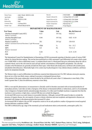 Absolute Eosinophil Count (AEC)
Method: Calculated
0.21 10^3/uL 0.02-0.5
Absolute Basophil Count
Method: Calculated
0.04 10^3/uL 0.02 - 0.10
Platelet Count(PLT)
Method: Automated Electrical Resistance/ Light Microscopy
261 10^3/µl 150-410
PDW 17.8 % 9.6 - 15.2
MPV
Method: Automated
8.0 FL 7.4-11.4
PCT 0.20 % 0.19 - 0.39
ESR 5
The International Council for Standardization in Haematology (ICSH) recommends reporting of absolute counts of various WBC
subsets for clinical decision making. This test has been performed on a fully automated 5 part differential cell counter which counts
over 10,000 WBCs to derive differential counts. A complete blood count is a blood panel that gives information about the cells in
a patient's blood, such as the cell count for each cell type and the concentrations of Hemoglobin and platelets. The cells that
circulate in the bloodstream are generally divided into three types: white blood cells (leukocytes), red blood cells (erythrocytes),
and platelets (thrombocytes). Abnormally high or low counts may be physiological or may indicate disease conditions, and hence
need to be interpreted clinically.
The Mentzer index is used to differentiate iron deficiency anaemia beta thalassemia trait. If a CBC indicates microcytic anaemia,
these are two of the most likely causes, making It necessary to distinguish between them.
If the quotient of the mean corpuscular volume divided by the red blood cell count is then 13, thalassemia is more likely. If the
result is greater than 13, then iron-deficiency anaemia is more likely.
ESR is a non-specific phenomenon, its measurement is clinically useful in disorders associated with an increased production of
acute-phase proteins. it provides an index of progress of the disease in rheumatoid arthritis or tuberculosis, and it is of considerable
value in diagnosis of temporal arteritis and polymyalgia rheumatica. It is often used if multiple myeloma is suspected, but when the
myeloma is non-secretory or light chain, a normal ESR does not exclude this diagnosis.
An elevated ESR occurs as an early feature in myocardial infarction. Although a normal ESR cannot be taken to exclude the
presence of organic disease, the vast majority of acute or chronic infections and most neoplastic and degenerative diseases are
associated with changes in the plasma proteins that increased ES values.
An increased ESR in subjects who are HIV seropositive seems to be an early predictive marker of progression toward acquired
immune deficiency syndrome (AIDS).
The ESR is influenced by age, stage of the menstrual cycle and medications taken (corticosteroids, contraceptive pills). It is
Patient Name : Jabir Shaik 3695311166
Age/Gender : 32/Male
Order Id : 3695311166
Referred By : Self
Customer Since : 12/Sep/2021
Sample Type : Whole Blood EDTA
Barcode : H4241869
Sample Collected On : 12/Sep/2021 07:21AM
Sample Received On : 12/Sep/2021 09:55AM
Report Generated On : 12/Sep/2021 01:47PM
Sample Temperature : Maintained
ReportStatus : Final Report
DEPARTMENT OF HAEMATOLOGY
Test Name Value Unit Bio. Ref Interval
SIN No:H4241869
Page 12 of 14
 