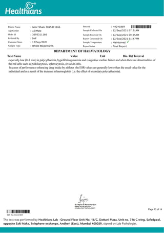 especially low (0–1 mm) in polycythaemia, hypofibrinogenaemia and congestive cardiac failure and when there are abnormalities of
the red cells such as poikilocytosis, spherocytosis, or sickle cells.
In cases of performance enhancing drug intake by athletes the ESR values are generally lower than the usual value for the
individual and as a result of the increase in haemoglobin (i.e. the effect of secondary polycythaemia).
Patient Name : Jabir Shaik 3695311166
Age/Gender : 32/Male
Order Id : 3695311166
Referred By : Self
Customer Since : 12/Sep/2021
Sample Type : Whole Blood EDTA
Barcode : H4241869
Sample Collected On : 12/Sep/2021 07:21AM
Sample Received On : 12/Sep/2021 09:55AM
Report Generated On : 12/Sep/2021 01:47PM
Sample Temperature : Maintained
ReportStatus : Final Report
DEPARTMENT OF HAEMATOLOGY
Test Name Value Unit Bio. Ref Interval
SIN No:H4241869
Page 13 of 14
 