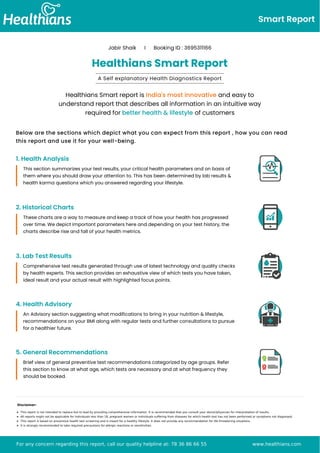 Smart Report
Jabir Shaik I Booking ID : 3695311166
Healthians Smart Report
A Self explanatory Health Diagnostics Report
Healthians Smart report is India's most innovative and easy to
understand report that describes all information in an intuitive way
required for better health & lifestyle of customers
Below are the sections which depict what you can expect from this report , how you can read
this report and use it for your well-being.
1. Health Analysis
This section summarizes your test results, your critical health parameters and on basis of
them where you should draw your attention to. This has been determined by lab results &
health karma questions which you answered regarding your lifestyle.
2. Historical Charts
These charts are a way to measure and keep a track of how your health has progressed
over time. We depict important parameters here and depending on your test history, the
charts describe rise and fall of your health metrics.
3. Lab Test Results
Comprehensive test results generated through use of latest technology and quality checks
by health experts. This section provides an exhaustive view of which tests you have taken,
ideal result and your actual result with highlighted focus points.
4. Health Advisory
An Advisory section suggesting what modifications to bring in your nutrition & lifestyle,
recommendations on your BMI along with regular tests and further consultations to pursue
for a healthier future.
5. General Recommendations
Brief view of general preventive test recommendations categorized by age groups. Refer
this section to know at what age, which tests are necessary and at what frequency they
should be booked.
Disclaimer:
This report is not intended to replace but to lead by providing comprehensive information. It is recommended that you consult your doctor/physician for interpretation of results.
All reports might not be applicable for individuals less than 18, pregnant women or individuals suffering from diseases for which health test has not been performed or symptoms not diagnosed.
This report is based on preventive health test screening and is meant for a healthy lifestyle. It does not provide any recommendation for life threatening situations.
It is strongly recommended to take required precautions for allergic reactions or sensitivities.
For any concern regarding this report, call our quality helpline at: 78 36 86 66 55 www.healthians.com
 
