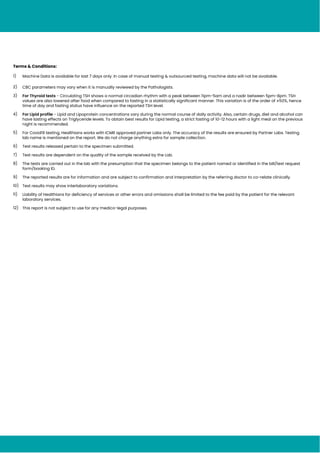 Terms & Conditions:
1) Machine Data is available for last 7 days only. In case of manual testing & outsourced testing, machine data will not be available.
2) CBC parameters may vary when it is manually reviewed by the Pathologists.
3) For Thyroid tests - Circulating TSH shows a normal circadian rhythm with a peak between 11pm-5am and a nadir between 5pm-8pm. TSH
values are also lowered after food when compared to fasting in a statistically significant manner. This variation is of the order of ±50%, hence
time of day and fasting status have influence on the reported TSH level.
4) For Lipid profile - Lipid and Lipoprotein concentrations vary during the normal course of daily activity. Also, certain drugs, diet and alcohol can
have lasting effects on Triglyceride levels. To obtain best results for Lipid testing, a strict fasting of 10-12 hours with a light meal on the previous
night is recommended.
5) For Covid19 testing, Healthians works with ICMR approved partner Labs only. The accuracy of the results are ensured by Partner Labs. Testing
lab name is mentioned on the report. We do not charge anything extra for sample collection.
6) Test results released pertain to the specimen submitted.
7) Test results are dependent on the quality of the sample received by the Lab.
8) The tests are carried out in the lab with the presumption that the specimen belongs to the patient named or identified in the bill/test request
form/booking ID.
9) The reported results are for information and are subject to confirmation and interpretation by the referring doctor to co-relate clinically.
10) Test results may show interlaboratory variations.
11) Liability of Healthians for deficiency of services or other errors and omissions shall be limited to the fee paid by the patient for the relevant
laboratory services.
12) This report is not subject to use for any medico-legal purposes.
 