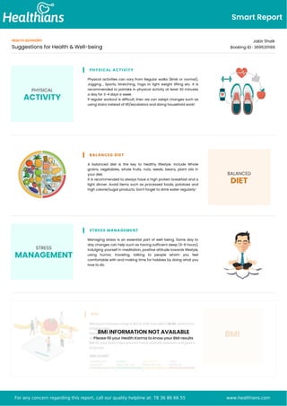 Smart Report
HEALTH ADVISORY
Suggestions for Health & Well-being
Jabir Shaik
Booking ID : 3695311166
PHYSICAL
ACTIVITY
PHYSICAL ACTIVITY
Physical activities can vary from Regular walks (Brisk or normal),
Jogging , Sports, Stretching, Yoga to light weight lifting etc. It is
recommended to partake in physical activity at least 30 minutes
a day for 3-4 days a week.
If regular workout is difficult, then we can adapt changes such as
using stairs instead of lift/escalators and doing household work!
BALANCED DIET
A balanced diet is the key to healthy lifestyle. Include Whole
grains, vegetables, whole fruits, nuts, seeds, beans, plant oils in
your diet.
It is recommended to always have a high protein breakfast and a
light dinner. Avoid items such as processed foods, potatoes and
high calorie/sugar products. Don't forget to drink water regularly!
BALANCED
DIET
STRESS
MANAGEMENT
STRESS MANAGEMENT
Managing stress is an essential part of well-being. Some day to
day changes can help such as having sufficient sleep (6-8 hours),
indulging yourself in meditation, positive attitude towards lifestyle,
using humor, traveling, talking to people whom you feel
comfortable with and making time for hobbies by doing what you
love to do.
BMI INFORMATION NOT AVAILABLE
Please fill your Health Karma to know your BMI results
For any concern regarding this report, call our quality helpline at: 78 36 86 66 55 www.healthians.com
 