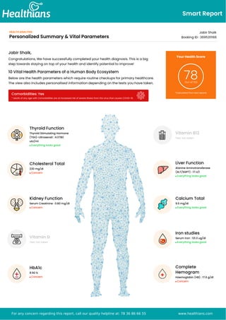 Smart Report
HEALTH ANALYSIS
Personalized Summary & Vital Parameters
Jabir Shaik
Booking ID : 3695311166
Vitamin B12
Test not taken
Liver Function
Alanine Aminotransferase
(ALT/SGPT) : 17 U/l
Everything looks good
Calcium Total
9.5 mg/dl
Everything looks good
Iron studies
Serum Iron : 131.0 ug/dl
Everything looks good
Complete
Hemogram
Haemoglobin (HB) : 17.6 g/dl
Concern
Jabir Shaik,
Congratulations, We have successfully completed your health diagnosis. This is a big
step towards staying on top of your health and identify potential to improve!
10 Vital Health Parameters of a Human Body Ecosystem
Below are the health parameters which require routine checkups for primary healthcare.
The view also includes personalised information depending on the tests you have taken.
Comorbidities: Yes
* Adults of any age with Comorbidities are at increased risk of severe illness from the virus that causes COVID-19.
Your Health Score
78
Out of 100
*Calculated from test reports
Thyroid Function
Thyroid Stimulating Hormone
(TSH)-Ultrasensit : 4.0780
uIU/ml
Everything looks good
Cholesterol Total
230 mg/dl
Concern
Kidney Function
Serum Creatinine : 0.80 mg/dl
Concern
Vitamin D
Test not taken
HbA1c
8.90 %
Concern
For any concern regarding this report, call our quality helpline at: 78 36 86 66 55 www.healthians.com
 